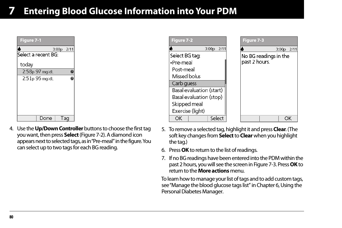 Entering Blood Glucose Information into Your PDM8074. Use the Up/Down Controller buttons to choose the first tag you want, then press Select (Figure 7-2). A diamond icon appears next to selected tags, as in “Pre-meal” in the figure. You can select up to two tags for each BG reading.5. To remove a selected tag, highlight it and press Clear. (The soft key changes from Select to Clear when you highlight the tag.)6. Press OK to return to the list of readings.7. If no BG readings have been entered into the PDM within the past 2 hours, you will see the screen in Figure 7-3. Press OK to return to the More actions menu.To learn how to manage your list of tags and to add custom tags, see “Manage the blood glucose tags list” in Chapter 6, Using the Personal Diabetes Manager.Figure 7-1 Figure 7-2 Figure 7-3