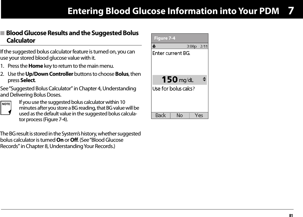 Entering Blood Glucose Information into Your PDM817n Blood Glucose Results and the Suggested BolusCalculatorIf the suggested bolus calculator feature is turned on, you can use your stored blood glucose value with it.1. Press the Home key to return to the main menu.2. Use the Up/Down Controller buttons to choose Bolus, then press Select.See “Suggested Bolus Calculator” in Chapter 4, Understanding and Delivering Bolus Doses.The BG result is stored in the System’s history, whether suggested bolus calculator is turned On or Off. (See “Blood Glucose Records” in Chapter 8, Understanding Your Records.)If you use the suggested bolus calculator within 10 minutes after you store a BG reading, that BG value will be used as the default value in the suggested bolus calcula-tor process (Figure 7-4).Figure 7-4