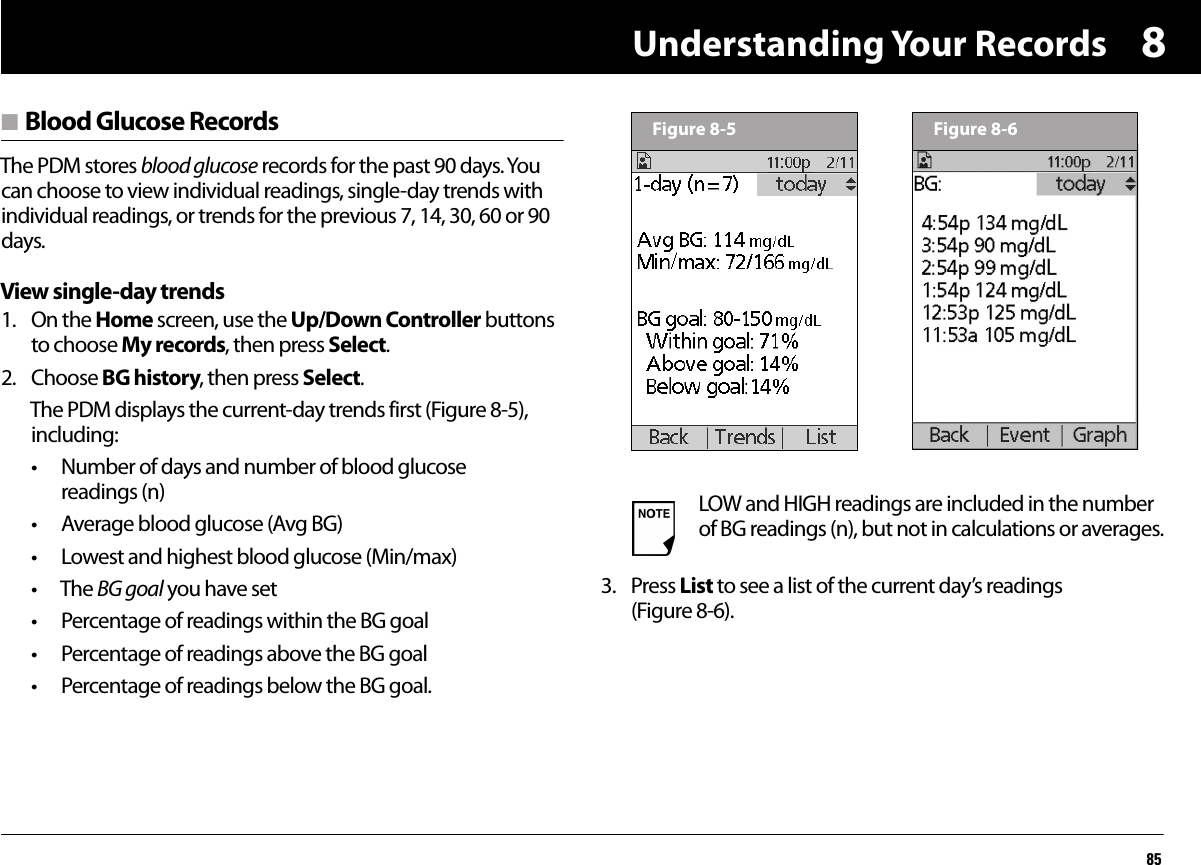 Understanding Your Records858n Blood Glucose RecordsThe PDM stores blood glucose records for the past 90 days. You can choose to view individual readings, single-day trends with individual readings, or trends for the previous 7, 14, 30, 60 or 90 days.View single-day trends1. On the Home screen, use the Up/Down Controller buttons to choose My records, then press Select.2. Choose BG history, then press Select.The PDM displays the current-day trends first (Figure 8-5), including:• Number of days and number of blood glucose readings (n)• Average blood glucose (Avg BG)• Lowest and highest blood glucose (Min/max)• The BG goal you have set• Percentage of readings within the BG goal• Percentage of readings above the BG goal• Percentage of readings below the BG goal.3. Press List to see a list of the current day’s readings (Figure 8-6).LOW and HIGH readings are included in the number of BG readings (n), but not in calculations or averages.Figure 8-5 Figure 8-6