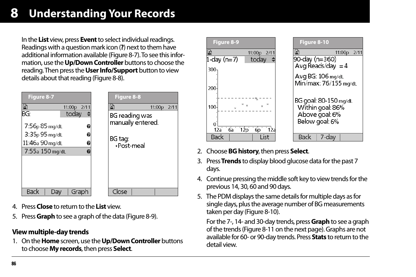 Understanding Your Records868In the List view, press Event to select individual readings. Readings with a question mark icon (?) next to them have additional information available (Figure 8-7). To see this infor-mation, use the Up/Down Controller buttons to choose the reading. Then press the User Info/Support button to view details about that reading (Figure 8-8).4. Press Close to return to the List view.5. Press Graph to see a graph of the data (Figure 8-9).View multiple-day trends1. On the Home screen, use the Up/Down Controller buttons to choose My records, then press Select.2. Choose BG history, then press Select.3. Press Trends to display blood glucose data for the past 7 days.4. Continue pressing the middle soft key to view trends for the previous 14, 30, 60 and 90 days.5. The PDM displays the same details for multiple days as for single days, plus the average number of BG measurements taken per day (Figure 8-10). For the 7-, 14- and 30-day trends, press Graph to see a graph of the trends (Figure 8-11 on the next page). Graphs are not available for 60- or 90-day trends. Press Stats to return to the detail view.Figure 8-7 Figure 8-8Figure 8-9 Figure 8-10