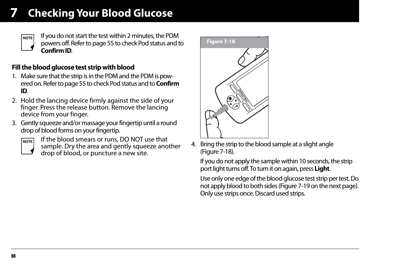 Checking Your Blood Glucose887Fill the blood glucose test strip with blood1. Make sure that the strip is in the PDM and the PDM is pow-ered on. Refer to page 55 to check Pod status and to Confirm ID. 2. Hold the lancing device firmly against the side of your finger. Press the release button. Remove the lancing device from your finger.3. Gently squeeze and/or massage your fingertip until a round drop of blood forms on your fingertip.4. Bring the strip to the blood sample at a slight angle (Figure 7-18).If you do not apply the sample within 10 seconds, the strip port light turns off. To turn it on again, press Light.Use only one edge of the blood glucose test strip per test. Do not apply blood to both sides (Figure 7-19 on the next page). Only use strips once. Discard used strips.If you do not start the test within 2 minutes, the PDM powers off. Refer to page 55 to check Pod status and to Confirm ID. If the blood smears or runs, DO NOT use that sample. Dry the area and gently squeeze another drop of blood, or puncture a new site.Figure 7-18