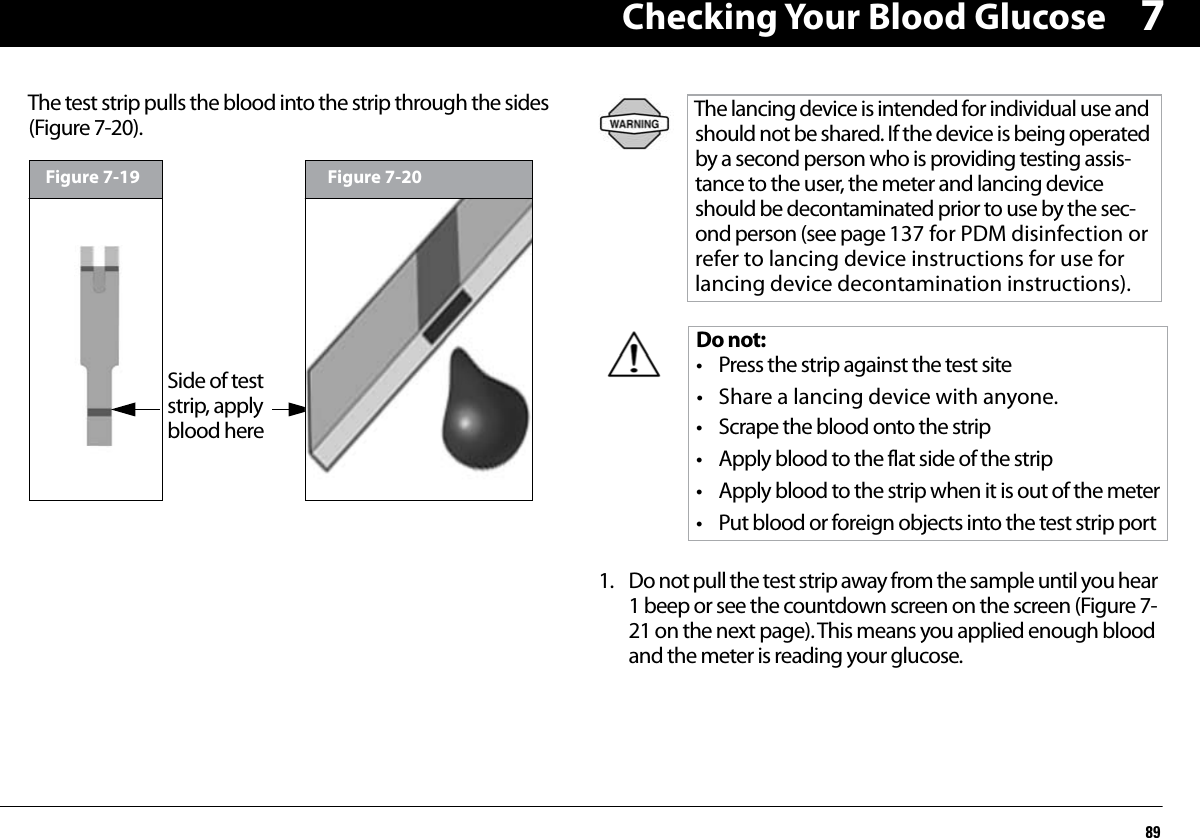 Checking Your Blood Glucose897The test strip pulls the blood into the strip through the sides (Figure 7-20).1. Do not pull the test strip away from the sample until you hear 1 beep or see the countdown screen on the screen (Figure 7-21 on the next page). This means you applied enough blood and the meter is reading your glucose.Figure 7-19Side of test strip, apply blood hereFigure 7-20The lancing device is intended for individual use and should not be shared. If the device is being operated by a second person who is providing testing assis-tance to the user, the meter and lancing device should be decontaminated prior to use by the sec-ond person (see page 137 for PDM disinfection or refer to lancing device instructions for use for lancing device decontamination instructions). Do not:• Press the strip against the test site• Share a lancing device with anyone.• Scrape the blood onto the strip• Apply blood to the flat side of the strip• Apply blood to the strip when it is out of the meter• Put blood or foreign objects into the test strip port