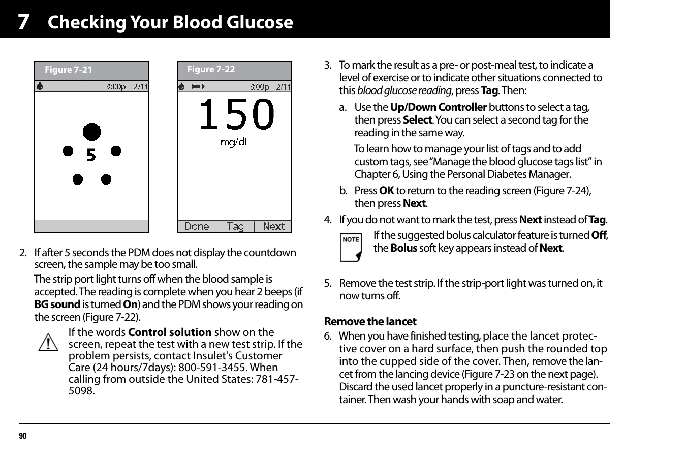 Checking Your Blood Glucose9072. If after 5 seconds the PDM does not display the countdown screen, the sample may be too small. The strip port light turns off when the blood sample is accepted. The reading is complete when you hear 2 beeps (if BG sound is turned On) and the PDM shows your reading on the screen (Figure 7-22).3. To mark the result as a pre- or post-meal test, to indicate a level of exercise or to indicate other situations connected to this blood glucose reading, press Tag. Then:a. Use the Up/Down Controller buttons to select a tag, then press Select. You can select a second tag for the reading in the same way.To learn how to manage your list of tags and to add custom tags, see “Manage the blood glucose tags list” in Chapter 6, Using the Personal Diabetes Manager. b. Press OK to return to the reading screen (Figure 7-24), then press Next.4. If you do not want to mark the test, press Next instead of Tag.5. Remove the test strip. If the strip-port light was turned on, it now turns off.Remove the lancet6. When you have finished testing, place the lancet protec-tive cover on a hard surface, then push the rounded top into the cupped side of the cover. Then, remove the lan-cet from the lancing device (Figure 7-23 on the next page). Discard the used lancet properly in a puncture-resistant con-tainer. Then wash your hands with soap and water.If the words Control solution show on the screen, repeat the test with a new test strip. If the problem persists, contact Insulet&apos;s Customer Care (24 hours/7days): 800-591-3455. When calling from outside the United States: 781-457-5098. Figure 7-21 Figure 7-22If the suggested bolus calculator feature is turned Off, the Bolus soft key appears instead of Next.