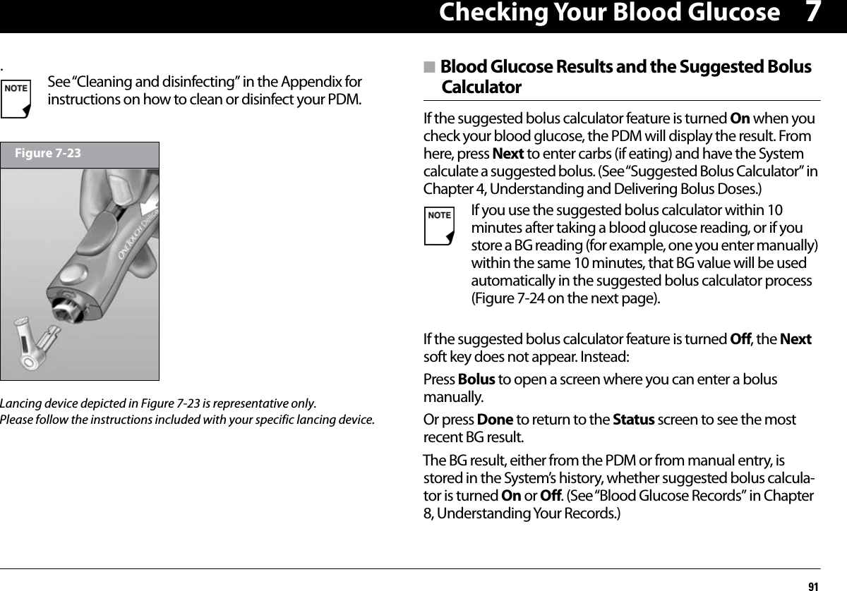 Checking Your Blood Glucose917.n Blood Glucose Results and the Suggested BolusCalculatorIf the suggested bolus calculator feature is turned On when you check your blood glucose, the PDM will display the result. From here, press Next to enter carbs (if eating) and have the System calculate a suggested bolus. (See “Suggested Bolus Calculator” in Chapter 4, Understanding and Delivering Bolus Doses.)If the suggested bolus calculator feature is turned Off, the Next soft key does not appear. Instead:Press Bolus to open a screen where you can enter a bolus manually.Or press Done to return to the Status screen to see the most recent BG result.The BG result, either from the PDM or from manual entry, is stored in the System’s history, whether suggested bolus calcula-tor is turned On or Off. (See “Blood Glucose Records” in Chapter 8, Understanding Your Records.)See “Cleaning and disinfecting” in the Appendix for instructions on how to clean or disinfect your PDM.Figure 7-23If you use the suggested bolus calculator within 10 minutes after taking a blood glucose reading, or if you store a BG reading (for example, one you enter manually) within the same 10 minutes, that BG value will be used automatically in the suggested bolus calculator process (Figure 7-24 on the next page).Lancing device depicted in Figure 7-23 is representative only. Please follow the instructions included with your specific lancing device.