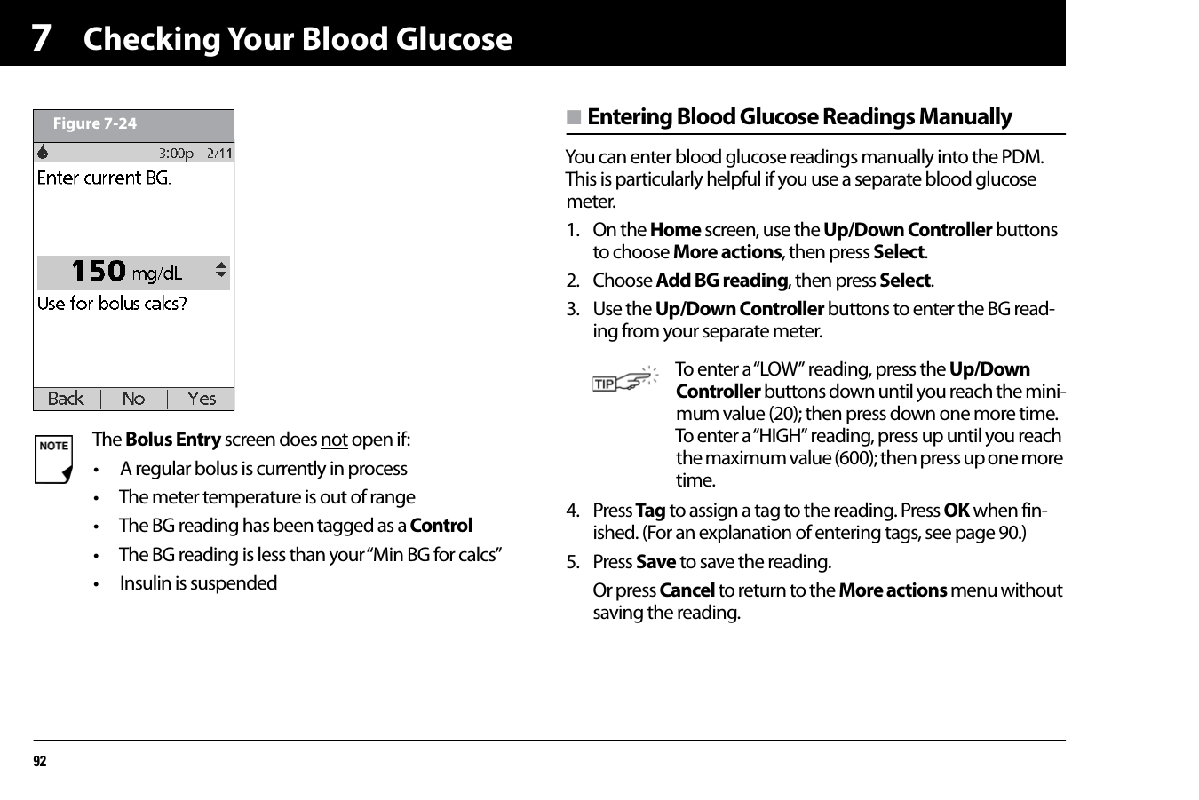 Checking Your Blood Glucose927n Entering Blood Glucose Readings ManuallyYou can enter blood glucose readings manually into the PDM. This is particularly helpful if you use a separate blood glucose meter. 1. On the Home screen, use the Up/Down Controller buttons to choose More actions, then press Select.2. Choose Add BG reading, then press Select.3. Use the Up/Down Controller buttons to enter the BG read-ing from your separate meter.4. Press Tag to assign a tag to the reading. Press OK when fin-ished. (For an explanation of entering tags, see page 90.)5. Press Save to save the reading.Or press Cancel to return to the More actions menu without saving the reading.The Bolus Entry screen does not open if:• A regular bolus is currently in process• The meter temperature is out of range• The BG reading has been tagged as a Control• The BG reading is less than your “Min BG for calcs”• Insulin is suspendedFigure 7-24To enter a “LOW” reading, press the Up/Down Controller buttons down until you reach the mini-mum value (20); then press down one more time. To enter a “HIGH” reading, press up until you reach the maximum value (600); then press up one more time.