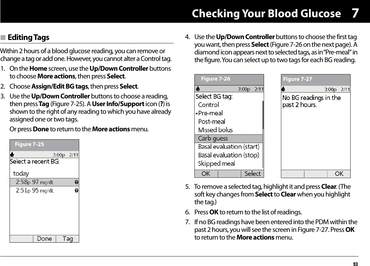 Checking Your Blood Glucose937n Editing TagsWithin 2 hours of a blood glucose reading, you can remove or change a tag or add one. However, you cannot alter a Control tag.1. On the Home screen, use the Up/Down Controller buttons to choose More actions, then press Select.2. Choose Assign/Edit BG tags, then press Select.3. Use the Up/Down Controller buttons to choose a reading, then press Tag (Figure 7-25). A User Info/Support icon (?) is shown to the right of any reading to which you have already assigned one or two tags.Or press Done to return to the More actions menu.4. Use the Up/Down Controller buttons to choose the first tag you want, then press Select (Figure 7-26 on the next page). A diamond icon appears next to selected tags, as in “Pre-meal” in the figure. You can select up to two tags for each BG reading.5. To remove a selected tag, highlight it and press Clear. (The soft key changes from Select to Clear when you highlight the tag.)6. Press OK to return to the list of readings.7. If no BG readings have been entered into the PDM within the past 2 hours, you will see the screen in Figure 7-27. Press OK to return to the More actions menu.Figure 7-25Figure 7-26 Figure 7-27