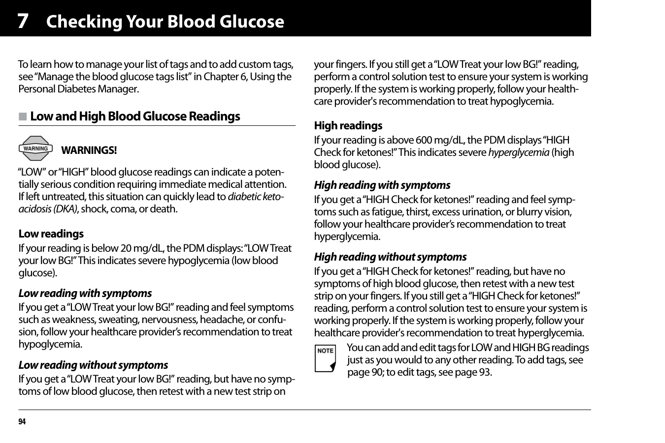 Checking Your Blood Glucose947To learn how to manage your list of tags and to add custom tags, see “Manage the blood glucose tags list” in Chapter 6, Using the Personal Diabetes Manager.n Low and High Blood Glucose ReadingsWARNINGS! “LOW” or “HIGH” blood glucose readings can indicate a poten-tially serious condition requiring immediate medical attention. If left untreated, this situation can quickly lead to diabetic keto-acidosis (DKA), shock, coma, or death.Low readingsIf your reading is below 20 mg/dL, the PDM displays: “LOW Treat your low BG!” This indicates severe hypoglycemia (low blood glucose).Low reading with symptomsIf you get a “LOW Treat your low BG!” reading and feel symptoms such as weakness, sweating, nervousness, headache, or confu-sion, follow your healthcare provider’s recommendation to treat hypoglycemia.Low reading without symptomsIf you get a “LOW Treat your low BG!” reading, but have no symp-toms of low blood glucose, then retest with a new test strip on your fingers. If you still get a “LOW Treat your low BG!” reading, perform a control solution test to ensure your system is working properly. If the system is working properly, follow your health-care provider&apos;s recommendation to treat hypoglycemia.High readingsIf your reading is above 600 mg/dL, the PDM displays “HIGH Check for ketones!” This indicates severe hyperglycemia (high blood glucose).High reading with symptomsIf you get a “HIGH Check for ketones!” reading and feel symp-toms such as fatigue, thirst, excess urination, or blurry vision, follow your healthcare provider’s recommendation to treat hyperglycemia.High reading without symptomsIf you get a “HIGH Check for ketones!” reading, but have no symptoms of high blood glucose, then retest with a new test strip on your fingers. If you still get a “HIGH Check for ketones!” reading, perform a control solution test to ensure your system is working properly. If the system is working properly, follow your healthcare provider&apos;s recommendation to treat hyperglycemia.You can add and edit tags for LOW and HIGH BG readings just as you would to any other reading. To add tags, see page 90; to edit tags, see page 93.