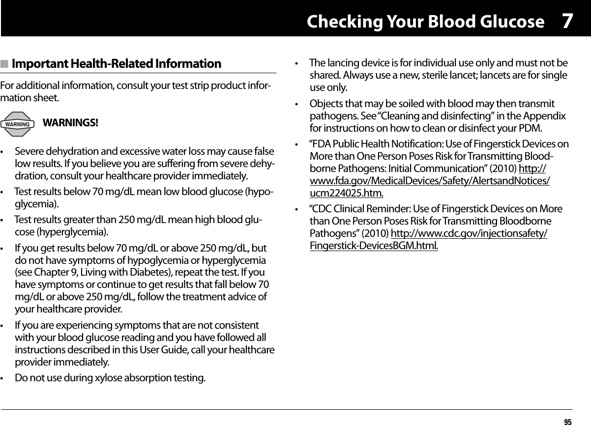 Checking Your Blood Glucose957n Important Health-Related InformationFor additional information, consult your test strip product infor-mation sheet.WARNINGS! • Severe dehydration and excessive water loss may cause false low results. If you believe you are suffering from severe dehy-dration, consult your healthcare provider immediately.• Test results below 70 mg/dL mean low blood glucose (hypo-glycemia).• Test results greater than 250 mg/dL mean high blood glu-cose (hyperglycemia).• If you get results below 70 mg/dL or above 250 mg/dL, but do not have symptoms of hypoglycemia or hyperglycemia (see Chapter 9, Living with Diabetes), repeat the test. If you have symptoms or continue to get results that fall below 70 mg/dL or above 250 mg/dL, follow the treatment advice of your healthcare provider.• If you are experiencing symptoms that are not consistent with your blood glucose reading and you have followed all instructions described in this User Guide, call your healthcare provider immediately.• Do not use during xylose absorption testing.• The lancing device is for individual use only and must not be shared. Always use a new, sterile lancet; lancets are for single use only.• Objects that may be soiled with blood may then transmit pathogens. See “Cleaning and disinfecting” in the Appendix for instructions on how to clean or disinfect your PDM. • “FDA Public Health Notification: Use of Fingerstick Devices on More than One Person Poses Risk for Transmitting Blood-borne Pathogens: Initial Communication” (2010) http://www.fda.gov/MedicalDevices/Safety/AlertsandNotices/ucm224025.htm.• “CDC Clinical Reminder: Use of Fingerstick Devices on More than One Person Poses Risk for Transmitting Bloodborne Pathogens” (2010) http://www.cdc.gov/injectionsafety/Fingerstick-DevicesBGM.html.