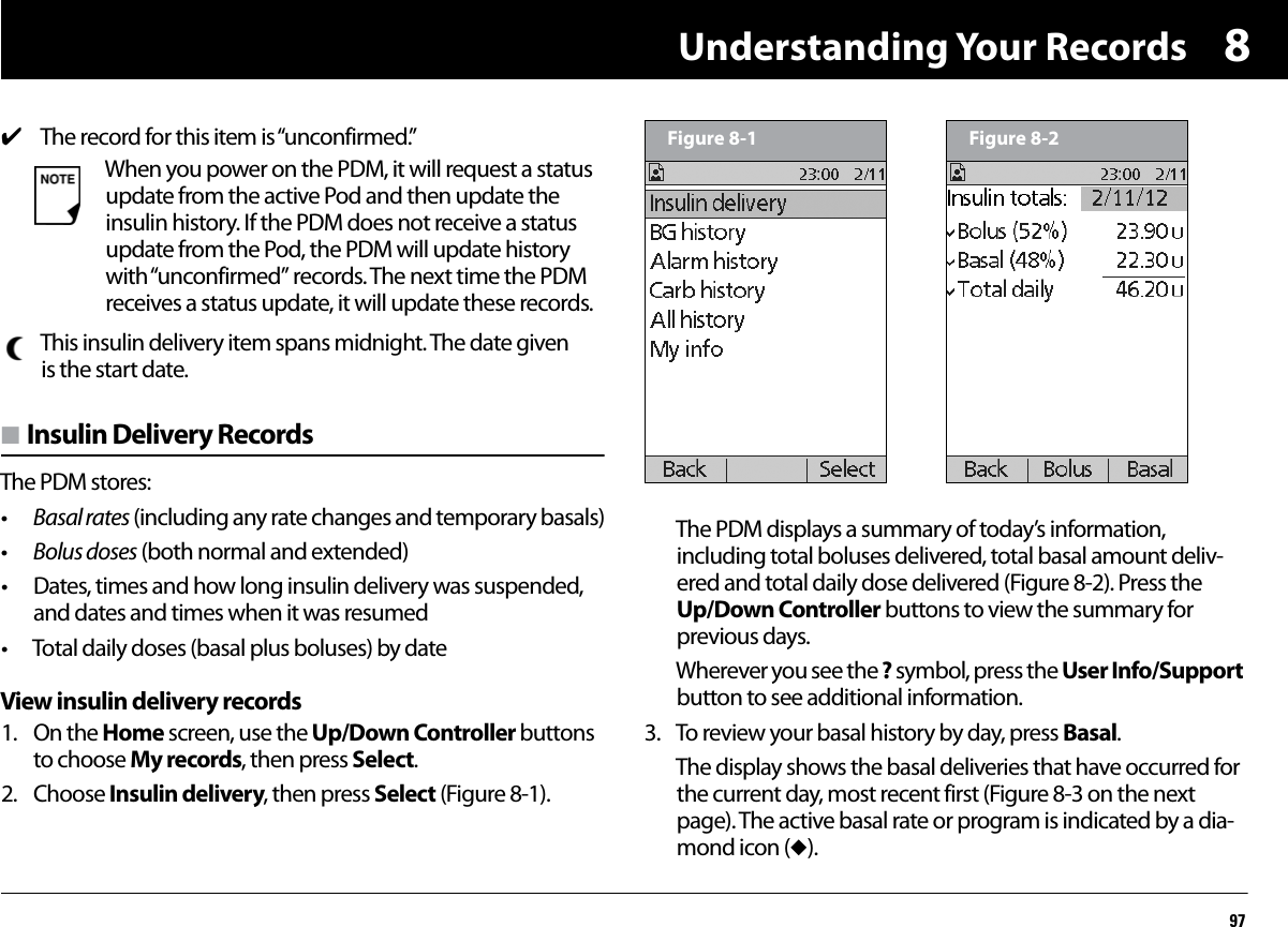 Understanding Your Records978n Insulin Delivery RecordsThe PDM stores:•Basal rates (including any rate changes and temporary basals)•Bolus doses (both normal and extended)• Dates, times and how long insulin delivery was suspended, and dates and times when it was resumed• Total daily doses (basal plus boluses) by dateView insulin delivery records1. On the Home screen, use the Up/Down Controller buttons to choose My records, then press Select.2. Choose Insulin delivery, then press Select (Figure 8-1).The PDM displays a summary of today’s information, including total boluses delivered, total basal amount deliv-ered and total daily dose delivered (Figure 8-2). Press the Up/Down Controller buttons to view the summary for previous days.Wherever you see the ? symbol, press the User Info/Support button to see additional information.3. To review your basal history by day, press Basal.The display shows the basal deliveries that have occurred for the current day, most recent first (Figure 8-3 on the next page). The active basal rate or program is indicated by a dia-mond icon (u).4The record for this item is “unconfirmed.”When you power on the PDM, it will request a status update from the active Pod and then update the insulin history. If the PDM does not receive a status update from the Pod, the PDM will update history with “unconfirmed” records. The next time the PDM receives a status update, it will update these records.This insulin delivery item spans midnight. The date given is the start date.Figure 8-1 Figure 8-2