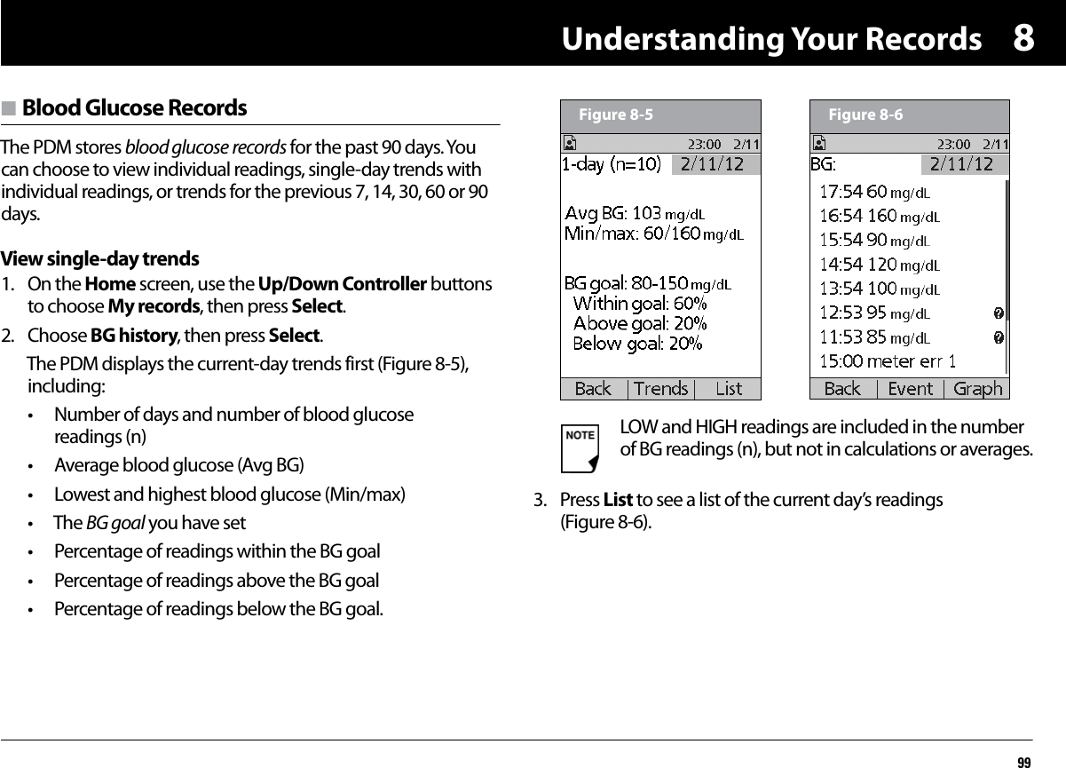 Understanding Your Records998n Blood Glucose RecordsThe PDM stores blood glucose records for the past 90 days. You can choose to view individual readings, single-day trends with individual readings, or trends for the previous 7, 14, 30, 60 or 90 days.View single-day trends1. On the Home screen, use the Up/Down Controller buttons to choose My records, then press Select.2. Choose BG history, then press Select.The PDM displays the current-day trends first (Figure 8-5), including:• Number of days and number of blood glucose readings (n)• Average blood glucose (Avg BG)• Lowest and highest blood glucose (Min/max)• The BG goal you have set• Percentage of readings within the BG goal• Percentage of readings above the BG goal• Percentage of readings below the BG goal.3. Press List to see a list of the current day’s readings (Figure 8-6).LOW and HIGH readings are included in the number of BG readings (n), but not in calculations or averages.Figure 8-5 Figure 8-6