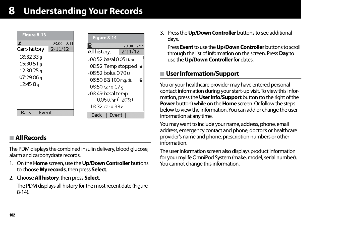 Understanding Your Records1028n All RecordsThe PDM displays the combined insulin delivery, blood glucose, alarm and carbohydrate records.1. On the Home screen, use the Up/Down Controller buttons to choose My records, then press Select.2. Choose All history, then press Select.The PDM displays all history for the most recent date (Figure 8-14).3. Press the Up/Down Controller buttons to see additional days.Press Event to use the Up/Down Controller buttons to scroll through the list of information on the screen. Press Day to use the Up/Down Controller for dates.n User Information/SupportYou or your healthcare provider may have entered personal contact information during your start-up visit. To view this infor-mation, press the User Info/Support button (to the right of the Power button) while on the Home screen. Or follow the steps below to view the information. You can add or change the user information at any time.You may want to include your name, address, phone, email address, emergency contact and phone, doctor’s or healthcare provider’s name and phone, prescription numbers or other information.The user information screen also displays product information for your mylife OmniPod System (make, model, serial number). You cannot change this information.Figure 8-13 Figure 8-14