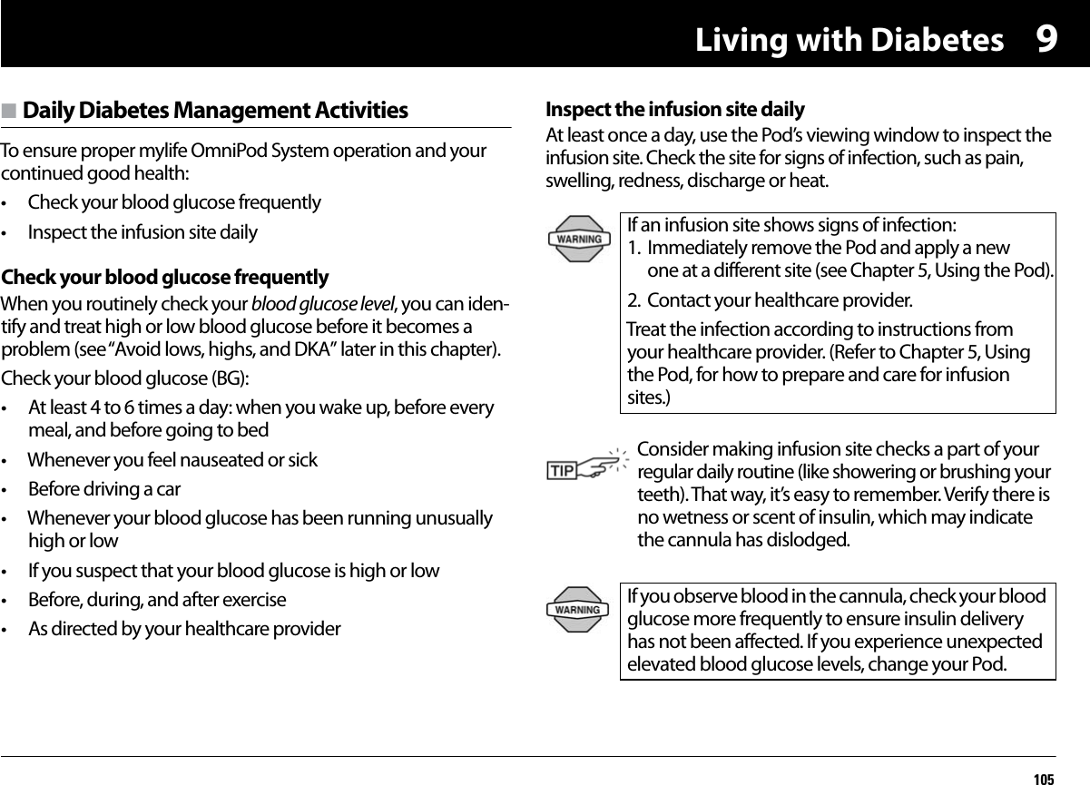 Living with Diabetes1059n Daily Diabetes Management ActivitiesTo ensure proper mylife OmniPod System operation and your continued good health:• Check your blood glucose frequently• Inspect the infusion site dailyCheck your blood glucose frequentlyWhen you routinely check your blood glucose level, you can iden-tify and treat high or low blood glucose before it becomes a problem (see “Avoid lows, highs, and DKA” later in this chapter).Check your blood glucose (BG):• At least 4 to 6 times a day: when you wake up, before every meal, and before going to bed• Whenever you feel nauseated or sick• Before driving a car• Whenever your blood glucose has been running unusually high or low• If you suspect that your blood glucose is high or low• Before, during, and after exercise• As directed by your healthcare providerInspect the infusion site dailyAt least once a day, use the Pod’s viewing window to inspect the infusion site. Check the site for signs of infection, such as pain, swelling, redness, discharge or heat. If an infusion site shows signs of infection:1. Immediately remove the Pod and apply a new one at a different site (see Chapter 5, Using the Pod).2. Contact your healthcare provider.Treat the infection according to instructions from your healthcare provider. (Refer to Chapter 5, Using the Pod, for how to prepare and care for infusion sites.)Consider making infusion site checks a part of your regular daily routine (like showering or brushing your teeth). That way, it’s easy to remember. Verify there is no wetness or scent of insulin, which may indicate the cannula has dislodged.If you observe blood in the cannula, check your blood glucose more frequently to ensure insulin delivery has not been affected. If you experience unexpected elevated blood glucose levels, change your Pod.