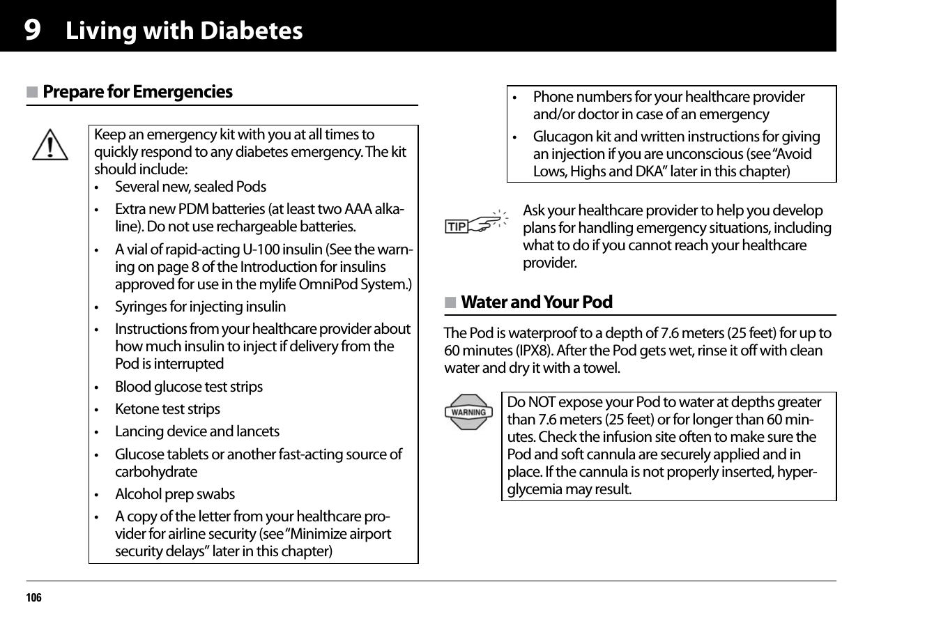 Living with Diabetes1069n Prepare for Emergenciesn Water and Your PodThe Pod is waterproof to a depth of 7.6 meters (25 feet) for up to 60 minutes (IPX8). After the Pod gets wet, rinse it off with clean water and dry it with a towel.   Keep an emergency kit with you at all times to quickly respond to any diabetes emergency. The kit should include:• Several new, sealed Pods• Extra new PDM batteries (at least two AAA alka-line). Do not use rechargeable batteries.• A vial of rapid-acting U-100 insulin (See the warn-ing on page 8 of the Introduction for insulins approved for use in the mylife OmniPod System.)• Syringes for injecting insulin• Instructions from your healthcare provider about how much insulin to inject if delivery from the Pod is interrupted• Blood glucose test strips• Ketone test strips• Lancing device and lancets• Glucose tablets or another fast-acting source of carbohydrate• Alcohol prep swabs• A copy of the letter from your healthcare pro-vider for airline security (see “Minimize airport security delays” later in this chapter)• Phone numbers for your healthcare provider and/or doctor in case of an emergency• Glucagon kit and written instructions for giving an injection if you are unconscious (see “Avoid Lows, Highs and DKA” later in this chapter)Ask your healthcare provider to help you develop plans for handling emergency situations, including what to do if you cannot reach your healthcare provider.Do NOT expose your Pod to water at depths greater than 7.6 meters (25 feet) or for longer than 60 min-utes. Check the infusion site often to make sure the Pod and soft cannula are securely applied and in place. If the cannula is not properly inserted, hyper-glycemia may result.