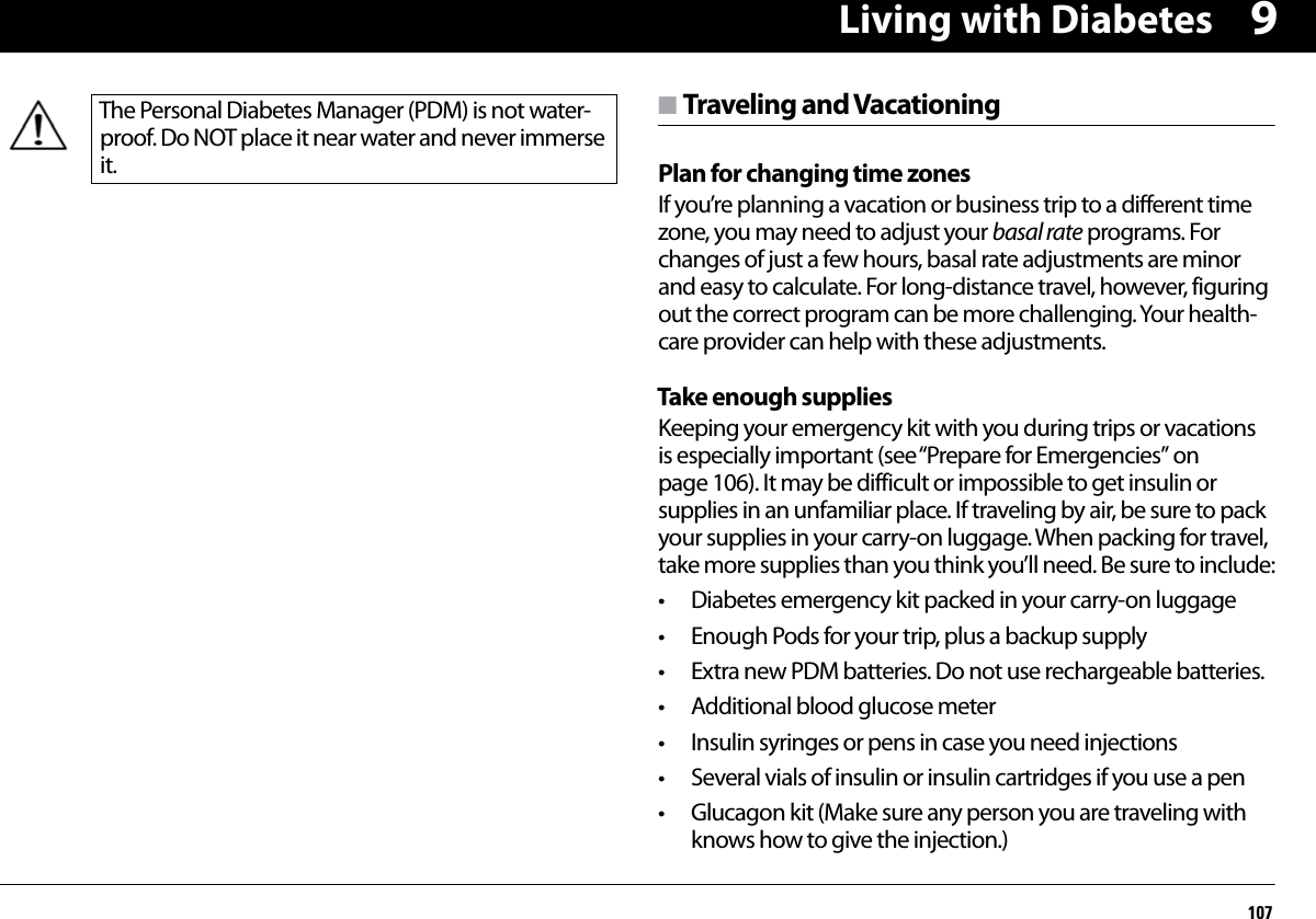 Living with Diabetes1079n Traveling and VacationingPlan for changing time zonesIf you’re planning a vacation or business trip to a different time zone, you may need to adjust your basal rate programs. For changes of just a few hours, basal rate adjustments are minor and easy to calculate. For long-distance travel, however, figuring out the correct program can be more challenging. Your health-care provider can help with these adjustments.Take enough suppliesKeeping your emergency kit with you during trips or vacations is especially important (see “Prepare for Emergencies” on page 106). It may be difficult or impossible to get insulin or supplies in an unfamiliar place. If traveling by air, be sure to pack your supplies in your carry-on luggage. When packing for travel, take more supplies than you think you’ll need. Be sure to include:• Diabetes emergency kit packed in your carry-on luggage• Enough Pods for your trip, plus a backup supply• Extra new PDM batteries. Do not use rechargeable batteries.• Additional blood glucose meter• Insulin syringes or pens in case you need injections• Several vials of insulin or insulin cartridges if you use a pen• Glucagon kit (Make sure any person you are traveling with knows how to give the injection.)The Personal Diabetes Manager (PDM) is not water-proof. Do NOT place it near water and never immerse it.