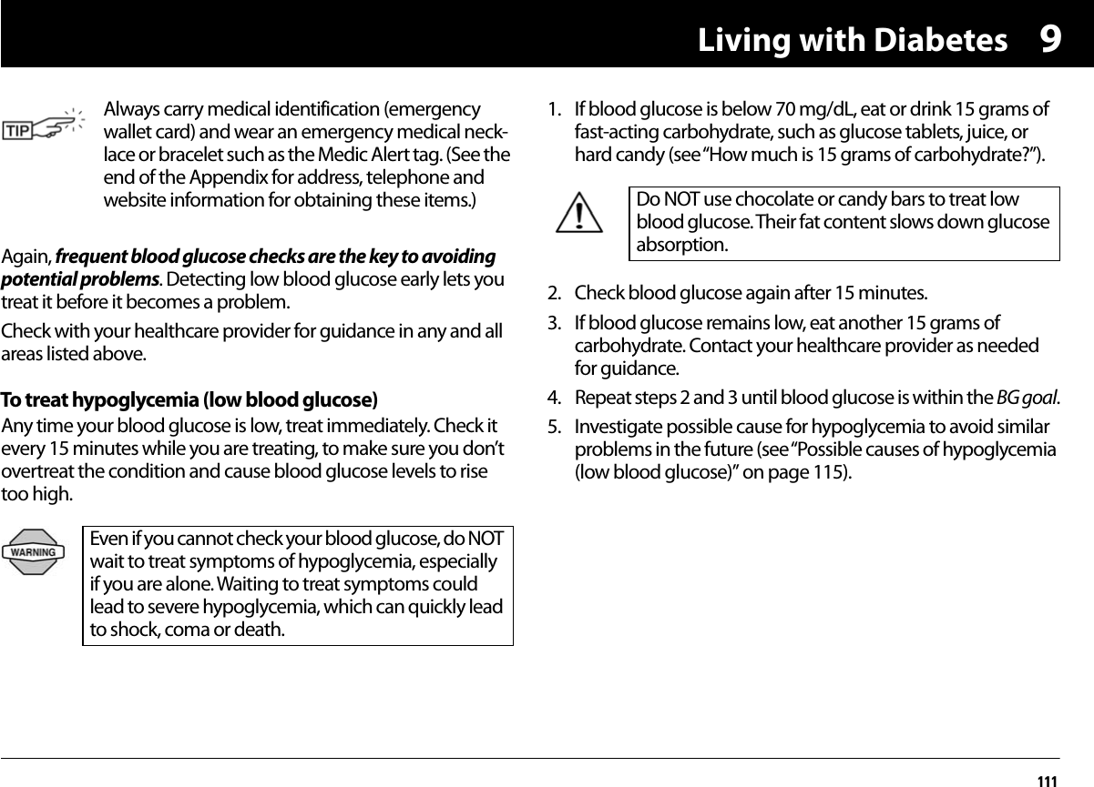 Living with Diabetes1119Again, frequent blood glucose checks are the key to avoiding potential problems. Detecting low blood glucose early lets you treat it before it becomes a problem.Check with your healthcare provider for guidance in any and all areas listed above.To treat hypoglycemia (low blood glucose)Any time your blood glucose is low, treat immediately. Check it every 15 minutes while you are treating, to make sure you don’t overtreat the condition and cause blood glucose levels to rise too high.1. If blood glucose is below 70 mg/dL, eat or drink 15 grams of fast-acting carbohydrate, such as glucose tablets, juice, or hard candy (see “How much is 15 grams of carbohydrate?”).2. Check blood glucose again after 15 minutes.3. If blood glucose remains low, eat another 15 grams of carbohydrate. Contact your healthcare provider as needed for guidance.4. Repeat steps 2 and 3 until blood glucose is within the BG goal.5. Investigate possible cause for hypoglycemia to avoid similar problems in the future (see “Possible causes of hypoglycemia (low blood glucose)” on page 115).Always carry medical identification (emergency wallet card) and wear an emergency medical neck-lace or bracelet such as the Medic Alert tag. (See the end of the Appendix for address, telephone and website information for obtaining these items.)Even if you cannot check your blood glucose, do NOT wait to treat symptoms of hypoglycemia, especially if you are alone. Waiting to treat symptoms could lead to severe hypoglycemia, which can quickly lead to shock, coma or death.Do NOT use chocolate or candy bars to treat low blood glucose. Their fat content slows down glucose absorption.