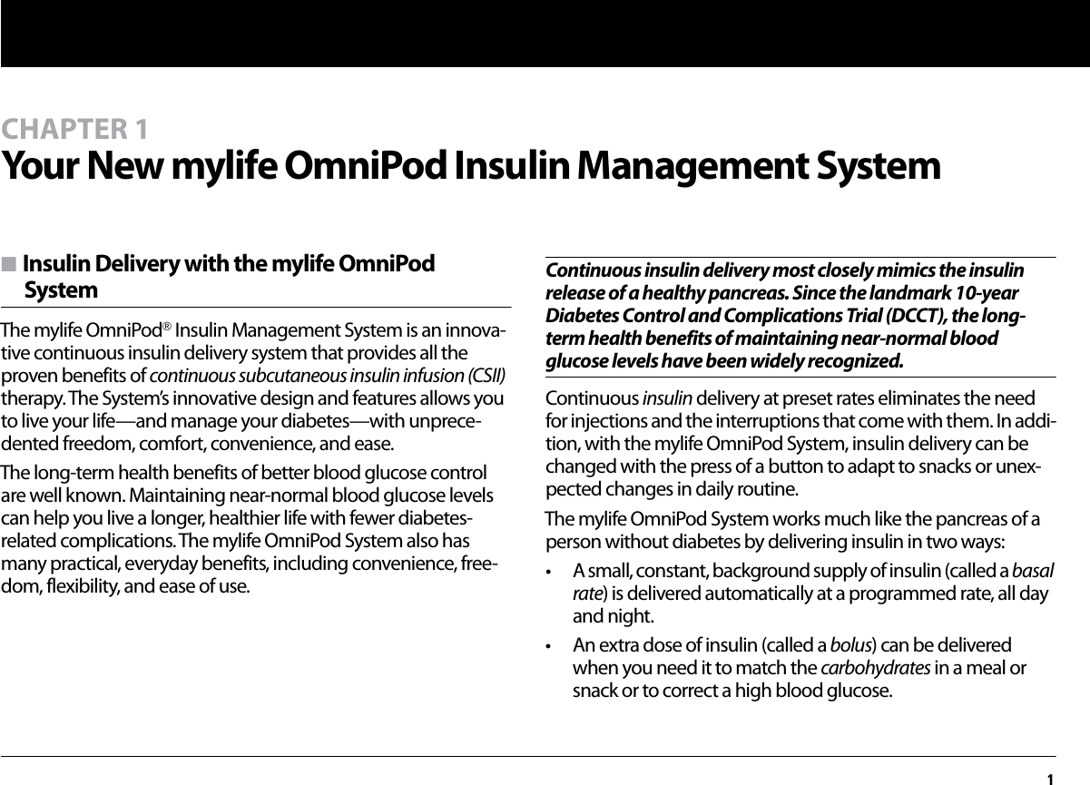 1CHAPTER 1Your New mylife OmniPod Insulin Management Systemn Insulin Delivery with the mylife OmniPod SystemThe mylife OmniPod® Insulin Management System is an innova-tive continuous insulin delivery system that provides all the proven benefits of continuous subcutaneous insulin infusion (CSII) therapy. The System’s innovative design and features allows you to live your life—and manage your diabetes—with unprece-dented freedom, comfort, convenience, and ease.The long-term health benefits of better blood glucose control are well known. Maintaining near-normal blood glucose levels can help you live a longer, healthier life with fewer diabetes-related complications. The mylife OmniPod System also has many practical, everyday benefits, including convenience, free-dom, flexibility, and ease of use.Continuous insulin delivery most closely mimics the insulin release of a healthy pancreas. Since the landmark 10-year Diabetes Control and Complications Trial (DCCT), the long-term health benefits of maintaining near-normal blood glucose levels have been widely recognized.Continuous insulin delivery at preset rates eliminates the need for injections and the interruptions that come with them. In addi-tion, with the mylife OmniPod System, insulin delivery can be changed with the press of a button to adapt to snacks or unex-pected changes in daily routine. The mylife OmniPod System works much like the pancreas of a person without diabetes by delivering insulin in two ways:• A small, constant, background supply of insulin (called a basal rate) is delivered automatically at a programmed rate, all day and night.• An extra dose of insulin (called a bolus) can be delivered when you need it to match the carbohydrates in a meal or snack or to correct a high blood glucose.