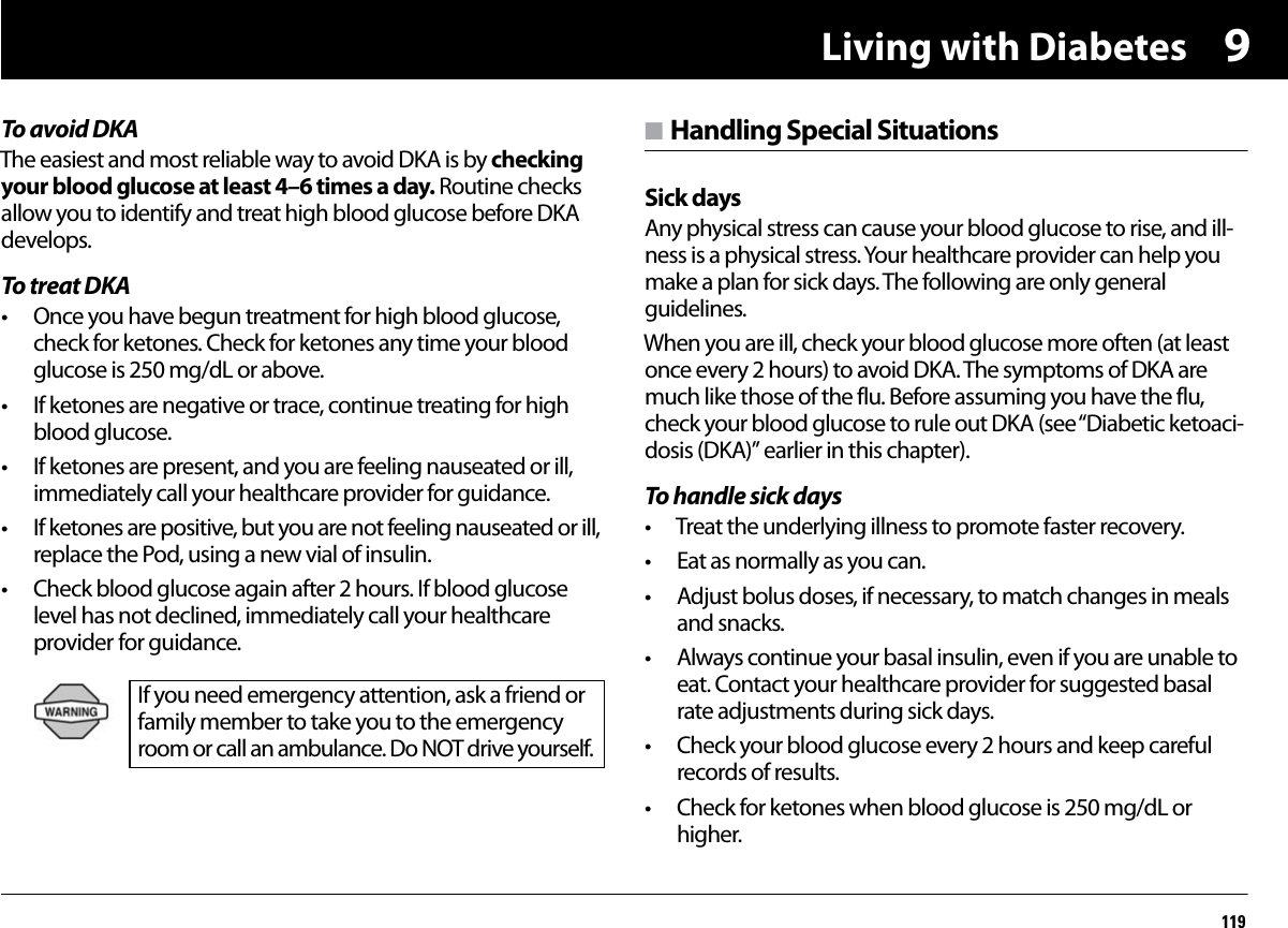 Living with Diabetes1199To avoid DKAThe easiest and most reliable way to avoid DKA is by checking your blood glucose at least 4–6 times a day. Routine checks allow you to identify and treat high blood glucose before DKA develops.To treat DKA• Once you have begun treatment for high blood glucose, check for ketones. Check for ketones any time your blood glucose is 250 mg/dL or above.• If ketones are negative or trace, continue treating for high blood glucose.• If ketones are present, and you are feeling nauseated or ill, immediately call your healthcare provider for guidance.• If ketones are positive, but you are not feeling nauseated or ill, replace the Pod, using a new vial of insulin.• Check blood glucose again after 2 hours. If blood glucose level has not declined, immediately call your healthcare provider for guidance. n Handling Special SituationsSick daysAny physical stress can cause your blood glucose to rise, and ill-ness is a physical stress. Your healthcare provider can help you make a plan for sick days. The following are only general guidelines.When you are ill, check your blood glucose more often (at least once every 2 hours) to avoid DKA. The symptoms of DKA are much like those of the flu. Before assuming you have the flu, check your blood glucose to rule out DKA (see “Diabetic ketoaci-dosis (DKA)” earlier in this chapter).To handle sick days• Treat the underlying illness to promote faster recovery.• Eat as normally as you can.• Adjust bolus doses, if necessary, to match changes in meals and snacks.• Always continue your basal insulin, even if you are unable to eat. Contact your healthcare provider for suggested basal rate adjustments during sick days.• Check your blood glucose every 2 hours and keep careful records of results.• Check for ketones when blood glucose is 250 mg/dL or higher.If you need emergency attention, ask a friend or family member to take you to the emergency room or call an ambulance. Do NOT drive yourself.