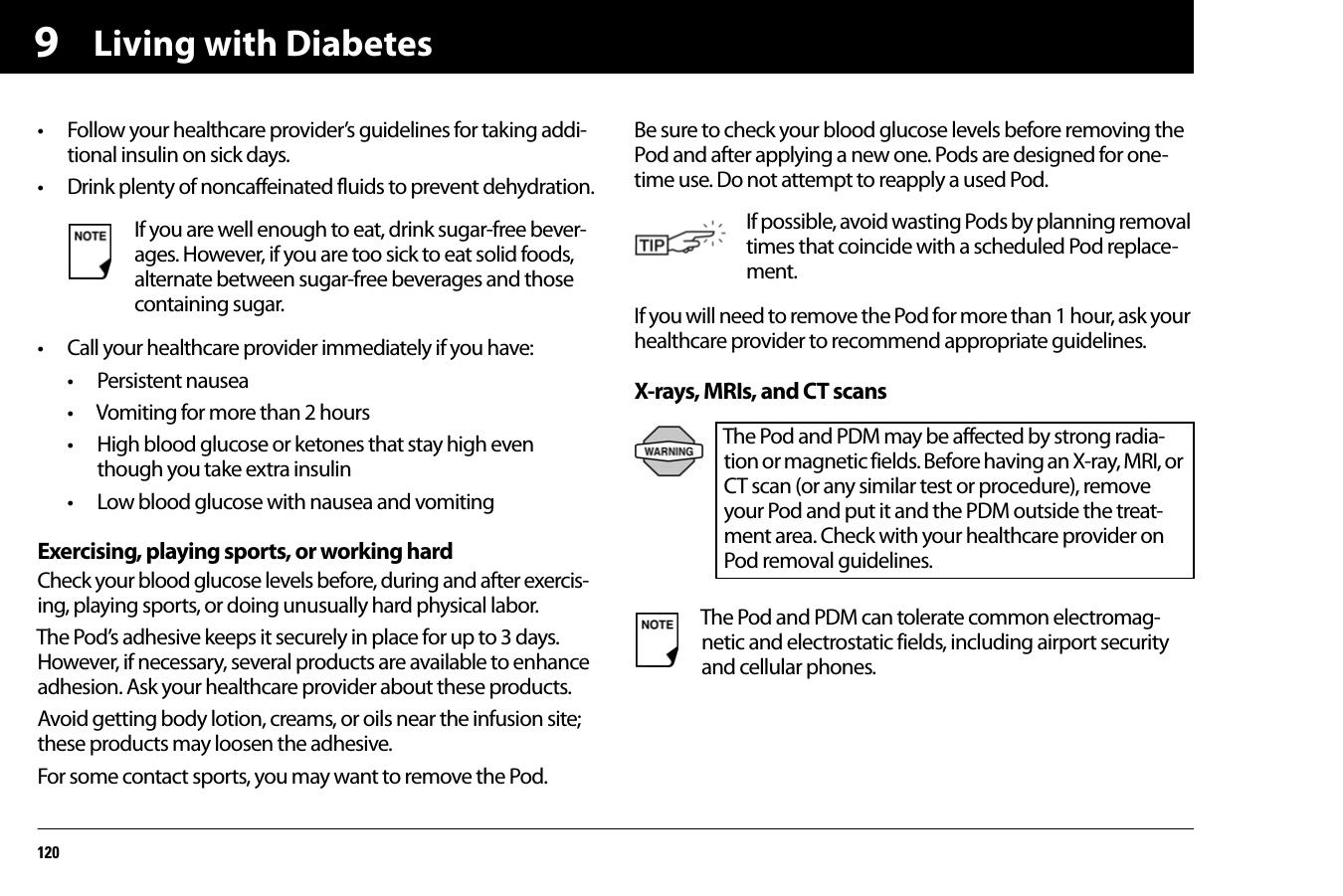 Living with Diabetes1209• Follow your healthcare provider’s guidelines for taking addi-tional insulin on sick days.• Drink plenty of noncaffeinated fluids to prevent dehydration.• Call your healthcare provider immediately if you have:• Persistent nausea• Vomiting for more than 2 hours• High blood glucose or ketones that stay high even though you take extra insulin• Low blood glucose with nausea and vomitingExercising, playing sports, or working hardCheck your blood glucose levels before, during and after exercis-ing, playing sports, or doing unusually hard physical labor.The Pod’s adhesive keeps it securely in place for up to 3 days. However, if necessary, several products are available to enhance adhesion. Ask your healthcare provider about these products.Avoid getting body lotion, creams, or oils near the infusion site; these products may loosen the adhesive.For some contact sports, you may want to remove the Pod.Be sure to check your blood glucose levels before removing the Pod and after applying a new one. Pods are designed for one-time use. Do not attempt to reapply a used Pod.If you will need to remove the Pod for more than 1 hour, ask your healthcare provider to recommend appropriate guidelines.X-rays, MRIs, and CT scans If you are well enough to eat, drink sugar-free bever-ages. However, if you are too sick to eat solid foods, alternate between sugar-free beverages and those containing sugar.If possible, avoid wasting Pods by planning removal times that coincide with a scheduled Pod replace-ment.The Pod and PDM may be affected by strong radia-tion or magnetic fields. Before having an X-ray, MRI, or CT scan (or any similar test or procedure), remove your Pod and put it and the PDM outside the treat-ment area. Check with your healthcare provider on Pod removal guidelines.The Pod and PDM can tolerate common electromag-netic and electrostatic fields, including airport security and cellular phones.