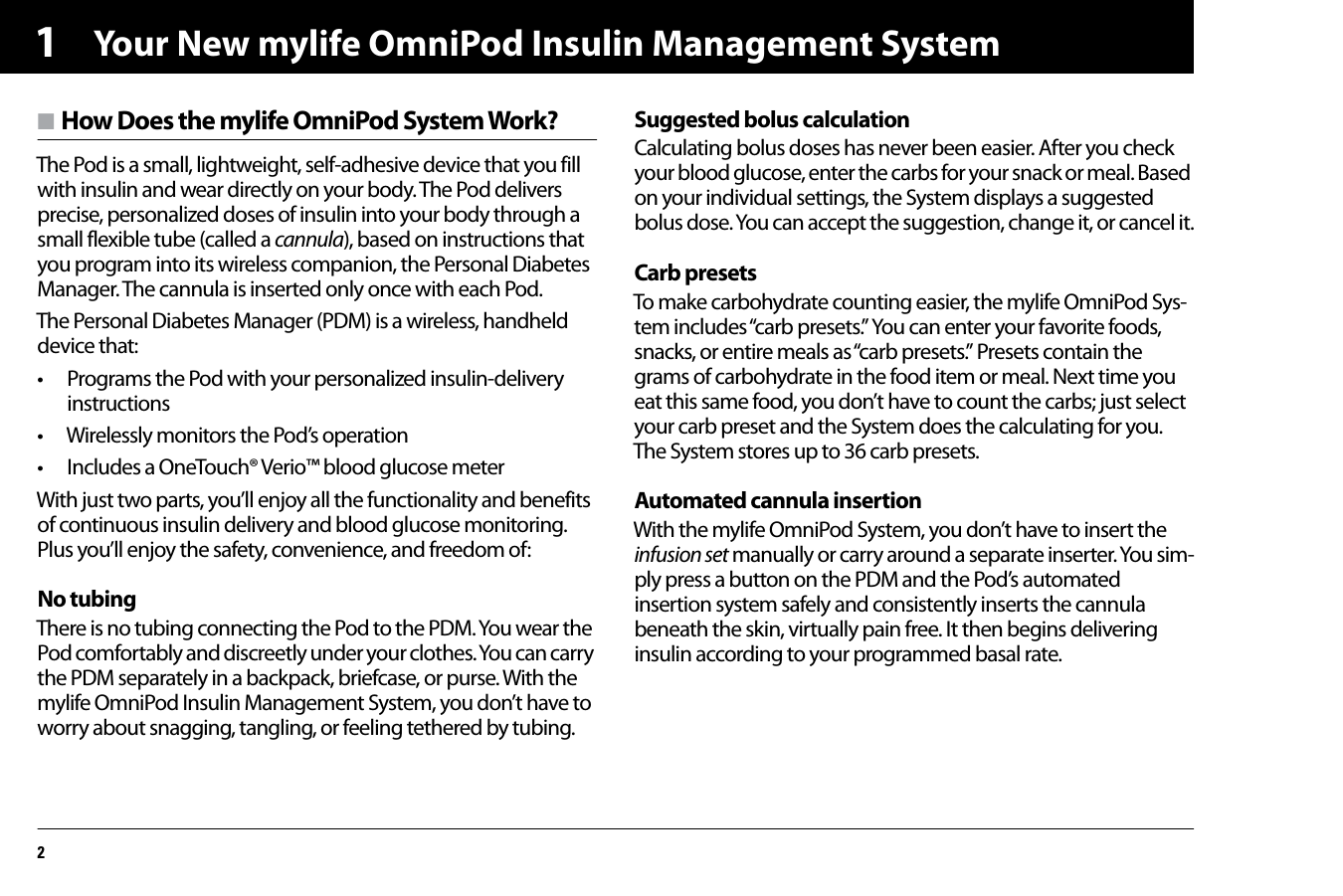 Your New mylife OmniPod Insulin Management System21n How Does the mylife OmniPod System Work?The Pod is a small, lightweight, self-adhesive device that you fill with insulin and wear directly on your body. The Pod delivers precise, personalized doses of insulin into your body through a small flexible tube (called a cannula), based on instructions that you program into its wireless companion, the Personal Diabetes Manager. The cannula is inserted only once with each Pod.The Personal Diabetes Manager (PDM) is a wireless, handheld device that:• Programs the Pod with your personalized insulin-delivery instructions• Wirelessly monitors the Pod’s operation• Includes a OneTouch® Verio™ blood glucose meterWith just two parts, you’ll enjoy all the functionality and benefits of continuous insulin delivery and blood glucose monitoring. Plus you’ll enjoy the safety, convenience, and freedom of:No tubingThere is no tubing connecting the Pod to the PDM. You wear the Pod comfortably and discreetly under your clothes. You can carry the PDM separately in a backpack, briefcase, or purse. With the mylife OmniPod Insulin Management System, you don’t have to worry about snagging, tangling, or feeling tethered by tubing.Suggested bolus calculationCalculating bolus doses has never been easier. After you check your blood glucose, enter the carbs for your snack or meal. Based on your individual settings, the System displays a suggested bolus dose. You can accept the suggestion, change it, or cancel it.Carb presetsTo make carbohydrate counting easier, the mylife OmniPod Sys-tem includes “carb presets.” You can enter your favorite foods, snacks, or entire meals as “carb presets.” Presets contain the grams of carbohydrate in the food item or meal. Next time you eat this same food, you don’t have to count the carbs; just select your carb preset and the System does the calculating for you. The System stores up to 36 carb presets.Automated cannula insertionWith the mylife OmniPod System, you don’t have to insert the infusion set manually or carry around a separate inserter. You sim-ply press a button on the PDM and the Pod’s automated insertion system safely and consistently inserts the cannula beneath the skin, virtually pain free. It then begins delivering insulin according to your programmed basal rate.