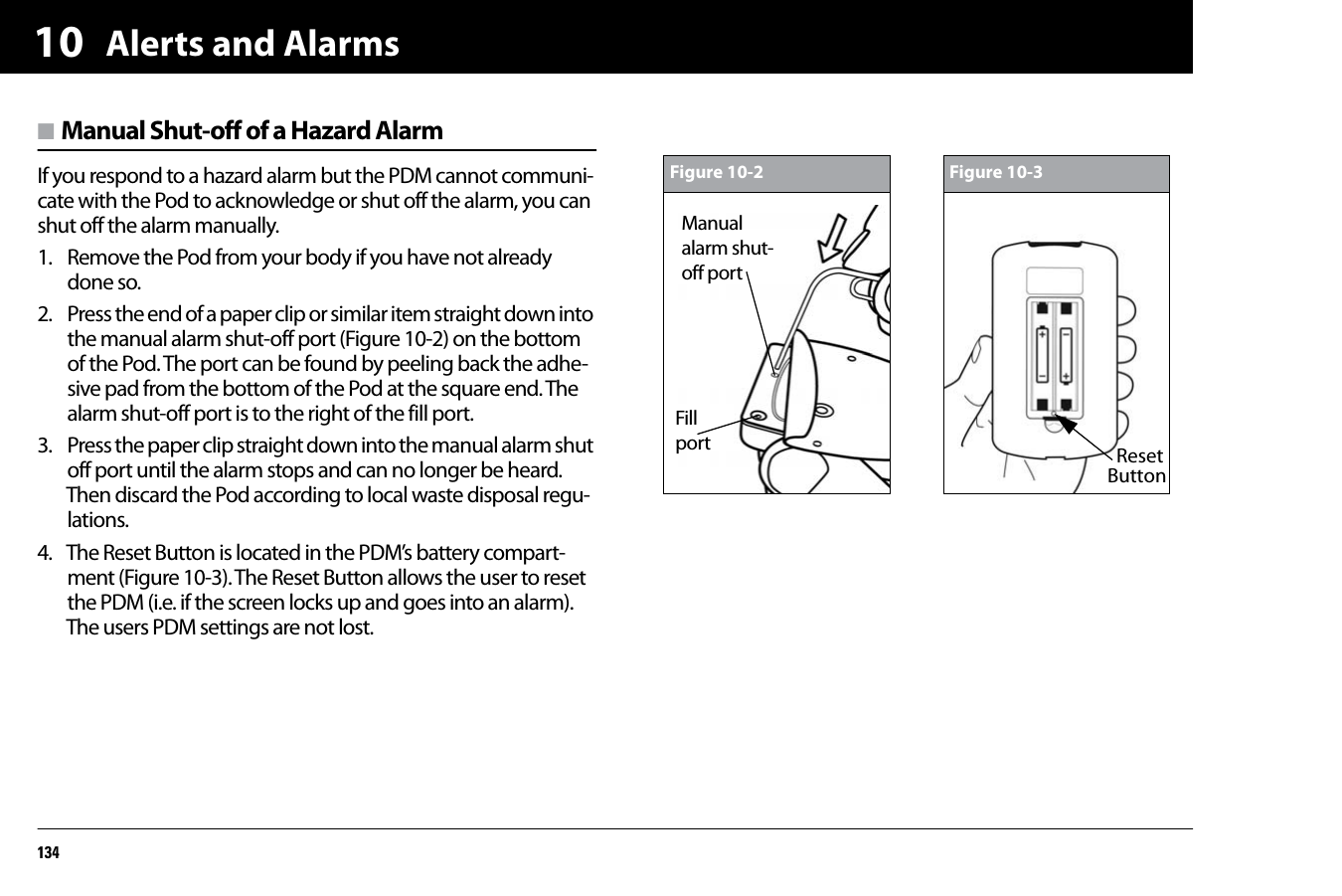 Alerts and Alarms13410n Manual Shut-off of a Hazard AlarmIf you respond to a hazard alarm but the PDM cannot communi-cate with the Pod to acknowledge or shut off the alarm, you can shut off the alarm manually.1. Remove the Pod from your body if you have not already done so.2. Press the end of a paper clip or similar item straight down into the manual alarm shut-off port (Figure 10-2) on the bottom of the Pod. The port can be found by peeling back the adhe-sive pad from the bottom of the Pod at the square end. The alarm shut-off port is to the right of the fill port.3. Press the paper clip straight down into the manual alarm shut off port until the alarm stops and can no longer be heard. Then discard the Pod according to local waste disposal regu-lations.4. The Reset Button is located in the PDM’s battery compart-ment (Figure 10-3). The Reset Button allows the user to reset the PDM (i.e. if the screen locks up and goes into an alarm). The users PDM settings are not lost.Figure 10-2Manual alarm shut-off portFillportFigure 10-3ResetButton