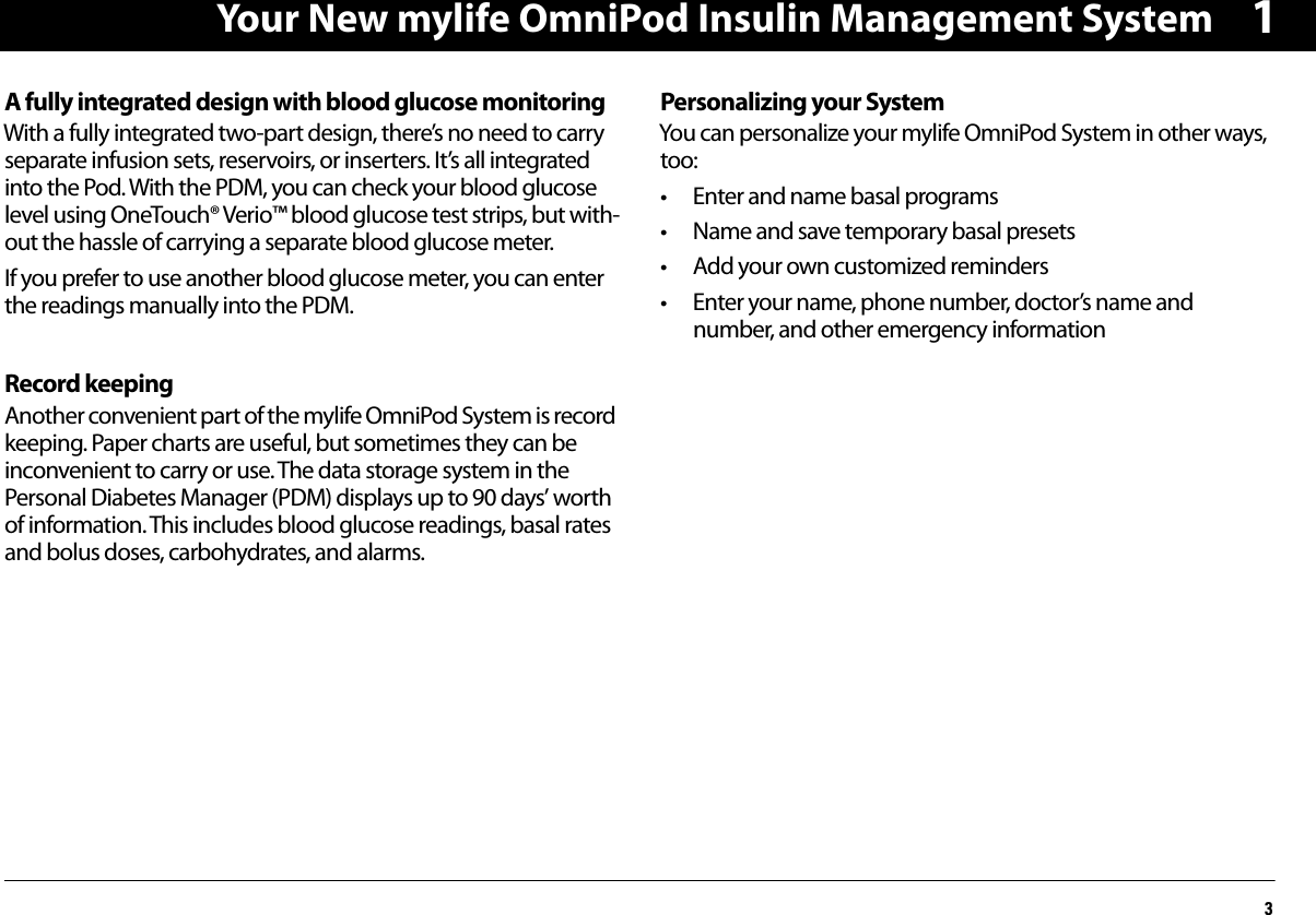 Your New mylife OmniPod Insulin Management System31A fully integrated design with blood glucose monitoringWith a fully integrated two-part design, there’s no need to carry separate infusion sets, reservoirs, or inserters. It’s all integrated into the Pod. With the PDM, you can check your blood glucose level using OneTouch® Verio™ blood glucose test strips, but with-out the hassle of carrying a separate blood glucose meter.If you prefer to use another blood glucose meter, you can enter the readings manually into the PDM.Record keepingAnother convenient part of the mylife OmniPod System is record keeping. Paper charts are useful, but sometimes they can be inconvenient to carry or use. The data storage system in the Personal Diabetes Manager (PDM) displays up to 90 days’ worth of information. This includes blood glucose readings, basal rates and bolus doses, carbohydrates, and alarms.Personalizing your System You can personalize your mylife OmniPod System in other ways, too: • Enter and name basal programs• Name and save temporary basal presets• Add your own customized reminders• Enter your name, phone number, doctor’s name and number, and other emergency information