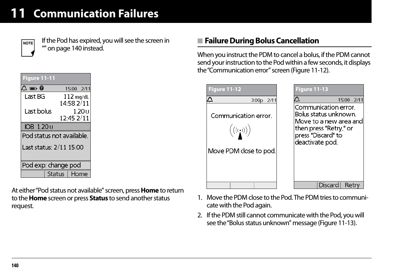 Communication Failures14011At either “Pod status not available” screen, press Home to return to the Home screen or press Status to send another status request.n Failure During Bolus CancellationWhen you instruct the PDM to cancel a bolus, if the PDM cannot send your instruction to the Pod within a few seconds, it displays the “Communication error” screen (Figure 11-12).1. Move the PDM close to the Pod. The PDM tries to communi-cate with the Pod again.2. If the PDM still cannot communicate with the Pod, you will see the “Bolus status unknown” message (Figure 11-13). If the Pod has expired, you will see the screen in “” on page 140 instead.Figure 11-11Figure 11-12 Figure 11-13