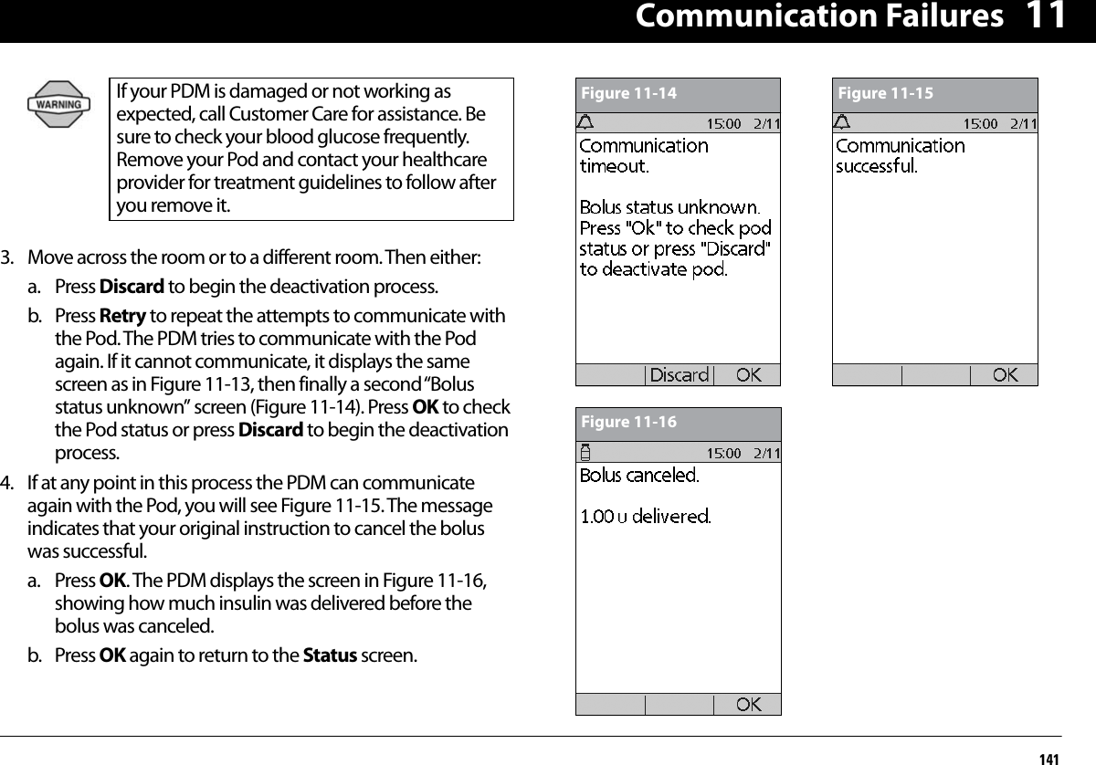 Communication Failures141113. Move across the room or to a different room. Then either:a. Press Discard to begin the deactivation process.b. Press Retry to repeat the attempts to communicate with the Pod. The PDM tries to communicate with the Pod again. If it cannot communicate, it displays the same screen as in Figure 11-13, then finally a second “Bolus status unknown” screen (Figure 11-14). Press OK to check the Pod status or press Discard to begin the deactivation process.4. If at any point in this process the PDM can communicate again with the Pod, you will see Figure 11-15. The message indicates that your original instruction to cancel the bolus was successful.a. Press OK. The PDM displays the screen in Figure 11-16, showing how much insulin was delivered before the bolus was canceled.b. Press OK again to return to the Status screen.If your PDM is damaged or not working as expected, call Customer Care for assistance. Be sure to check your blood glucose frequently. Remove your Pod and contact your healthcare provider for treatment guidelines to follow after you remove it. Figure 11-14 Figure 11-15Figure 11-16