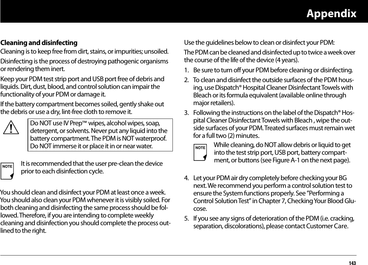 Appendix143Cleaning and disinfectingCleaning is to keep free from dirt, stains, or impurities; unsoiled.Disinfecting is the process of destroying pathogenic organisms or rendering them inert.Keep your PDM test strip port and USB port free of debris and liquids. Dirt, dust, blood, and control solution can impair the functionality of your PDM or damage it.If the battery compartment becomes soiled, gently shake out the debris or use a dry, lint-free cloth to remove it.You should clean and disinfect your PDM at least once a week. You should also clean your PDM whenever it is visibly soiled. For both cleaning and disinfecting the same process should be fol-lowed. Therefore, if you are intending to complete weekly cleaning and disinfection you should complete the process out-lined to the right. Use the guidelines below to clean or disinfect your PDM:The PDM can be cleaned and disinfected up to twice a week over the course of the life of the device (4 years). 1. Be sure to turn off your PDM before cleaning or disinfecting.2. To clean and disinfect the outside surfaces of the PDM hous-ing, use Dispatch® Hospital Cleaner Disinfectant Towels with Bleach or its formula equivalent (available online through major retailers).3. Following the instructions on the label of the Dispatch® Hos-pital Cleaner Disinfectant Towels with Bleach , wipe the out-side surfaces of your PDM. Treated surfaces must remain wet for a full two (2) minutes.4. Let your PDM air dry completely before checking your BG next. We recommend you perform a control solution test to ensure the System functions properly. See ”Performing a Control Solution Test” in Chapter 7, Checking Your Blood Glu-cose.5. If you see any signs of deterioration of the PDM (i.e. cracking, separation, discolorations), please contact Customer Care.Do NOT use IV Prep™ wipes, alcohol wipes, soap, detergent, or solvents. Never put any liquid into the battery compartment. The PDM is NOT waterproof. Do NOT immerse it or place it in or near water. It is recommended that the user pre-clean the device prior to each disinfection cycle.While cleaning, do NOT allow debris or liquid to get into the test strip port, USB port, battery compart-ment, or buttons (see Figure A-1 on the next page).