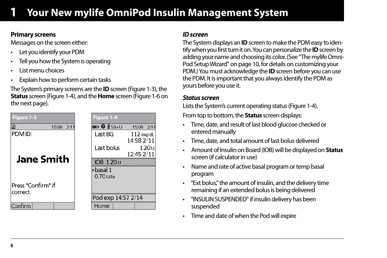 Your New mylife OmniPod Insulin Management System61Primary screensMessages on the screen either:• Let you identify your PDM• Tell you how the System is operating• List menu choices• Explain how to perform certain tasksThe System’s primary screens are the ID screen (Figure 1-3), the Status screen (Figure 1-4), and the Home screen (Figure 1-6 on the next page).ID screenThe System displays an ID screen to make the PDM easy to iden-tify when you first turn it on. You can personalize the ID screen by adding your name and choosing its color. (See “The mylife Omni-Pod Setup Wizard” on page 10, for details on customizing your PDM.) You must acknowledge the ID screen before you can use the PDM. It is important that you always identify the PDM as yours before you use it.Status screenLists the System’s current operating status (Figure 1-4).From top to bottom, the Status screen displays:• Time, date, and result of last blood glucose checked or entered manually• Time, date, and total amount of last bolus delivered• Amount of Insulin on Board (IOB) will be displayed on Status screen (if calculator in use) • Name and rate of active basal program or temp basal program • “Ext bolus,” the amount of insulin, and the delivery time remaining if an extended bolus is being delivered• “INSULIN SUSPENDED” if insulin delivery has been suspended • Time and date of when the Pod will expire  Figure 1-3 Figure 1-4