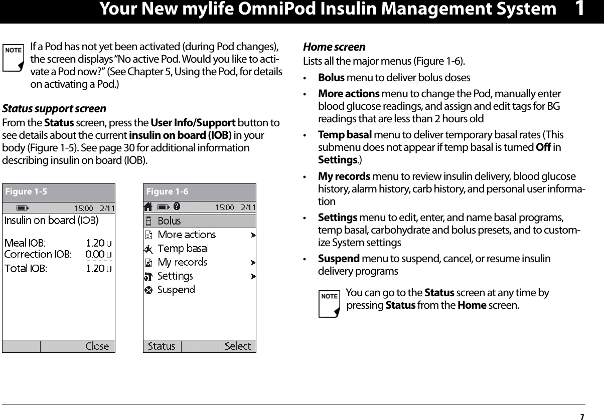 Your New mylife OmniPod Insulin Management System71Status support screenFrom the Status screen, press the User Info/Support button to see details about the current insulin on board (IOB) in your body (Figure 1-5). See page 30 for additional information describing insulin on board (IOB). Home screenLists all the major menus (Figure 1-6).•Bolus menu to deliver bolus doses•More actions menu to change the Pod, manually enter blood glucose readings, and assign and edit tags for BG readings that are less than 2 hours old•Temp basal menu to deliver temporary basal rates (This submenu does not appear if temp basal is turned Off in Settings.)•My records menu to review insulin delivery, blood glucose history, alarm history, carb history, and personal user informa-tion•Settings menu to edit, enter, and name basal programs, temp basal, carbohydrate and bolus presets, and to custom-ize System settings•Suspend menu to suspend, cancel, or resume insulin delivery programs If a Pod has not yet been activated (during Pod changes), the screen displays “No active Pod. Would you like to acti-vate a Pod now?” (See Chapter 5, Using the Pod, for details on activating a Pod.)Figure 1-5 Figure 1-6You can go to the Status screen at any time by pressing Status from the Home screen.