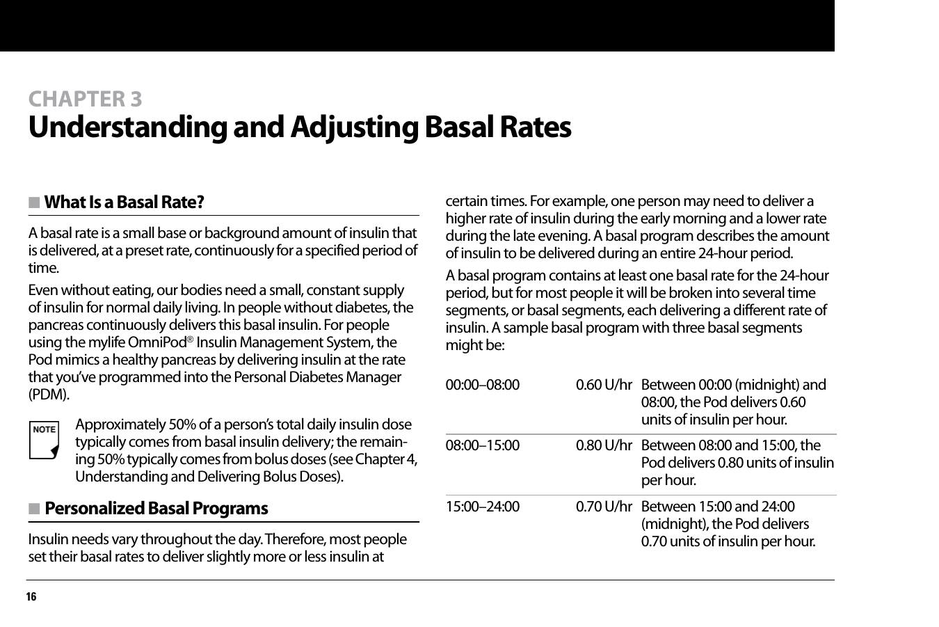 16CHAPTER 3Understanding and Adjusting Basal Ratesn What Is a Basal Rate?A basal rate is a small base or background amount of insulin that is delivered, at a preset rate, continuously for a specified period of time.Even without eating, our bodies need a small, constant supply of insulin for normal daily living. In people without diabetes, the pancreas continuously delivers this basal insulin. For people using the mylife OmniPod® Insulin Management System, the Pod mimics a healthy pancreas by delivering insulin at the rate that you’ve programmed into the Personal Diabetes Manager (PDM).n Personalized Basal ProgramsInsulin needs vary throughout the day. Therefore, most people set their basal rates to deliver slightly more or less insulin at certain times. For example, one person may need to deliver a higher rate of insulin during the early morning and a lower rate during the late evening. A basal program describes the amount of insulin to be delivered during an entire 24-hour period.A basal program contains at least one basal rate for the 24-hour period, but for most people it will be broken into several time segments, or basal segments, each delivering a different rate of insulin. A sample basal program with three basal segments might be:Approximately 50% of a person’s total daily insulin dose typically comes from basal insulin delivery; the remain-ing 50% typically comes from bolus doses (see Chapter 4, Understanding and Delivering Bolus Doses).00:00–08:00  0.60 U/hr Between 00:00 (midnight) and 08:00, the Pod delivers 0.60 units of insulin per hour.08:00–15:00 0.80 U/hr Between 08:00 and 15:00, the Pod delivers 0.80 units of insulin per hour.15:00–24:00  0.70 U/hr Between 15:00 and 24:00 (midnight), the Pod delivers 0.70 units of insulin per hour.