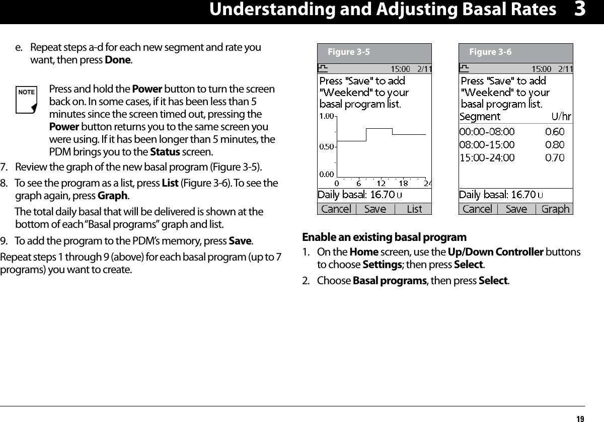 Understanding and Adjusting Basal Rates193e. Repeat steps a-d for each new segment and rate you want, then press Done.7. Review the graph of the new basal program (Figure 3-5).8. To see the program as a list, press List (Figure 3-6). To see the graph again, press Graph.The total daily basal that will be delivered is shown at the bottom of each “Basal programs” graph and list.9. To add the program to the PDM’s memory, press Save.Repeat steps 1 through 9 (above) for each basal program (up to 7 programs) you want to create.Enable an existing basal program1. On the Home screen, use the Up/Down Controller buttons to choose Settings; then press Select.2. Choose Basal programs, then press Select.Press and hold the Power button to turn the screen back on. In some cases, if it has been less than 5 minutes since the screen timed out, pressing the Power button returns you to the same screen you were using. If it has been longer than 5 minutes, the PDM brings you to the Status screen.Figure 3-5 Figure 3-6