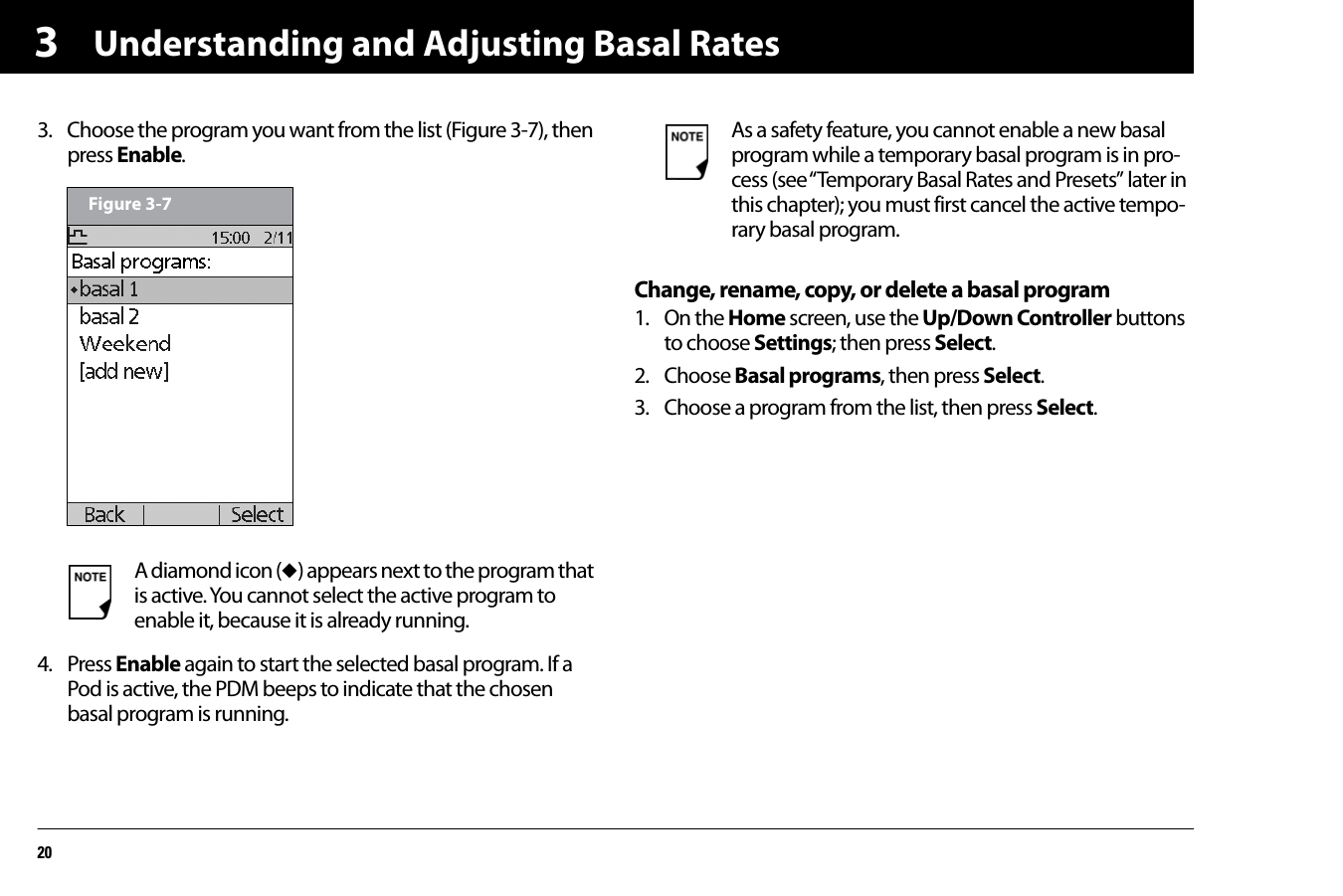 Understanding and Adjusting Basal Rates2033. Choose the program you want from the list (Figure 3-7), then press Enable.   4. Press Enable again to start the selected basal program. If a Pod is active, the PDM beeps to indicate that the chosen basal program is running.  Change, rename, copy, or delete a basal program1. On the Home screen, use the Up/Down Controller buttons to choose Settings; then press Select.2. Choose Basal programs, then press Select.3. Choose a program from the list, then press Select.A diamond icon (u) appears next to the program that is active. You cannot select the active program to enable it, because it is already running.Figure 3-7As a safety feature, you cannot enable a new basal program while a temporary basal program is in pro-cess (see “Temporary Basal Rates and Presets” later in this chapter); you must first cancel the active tempo-rary basal program.