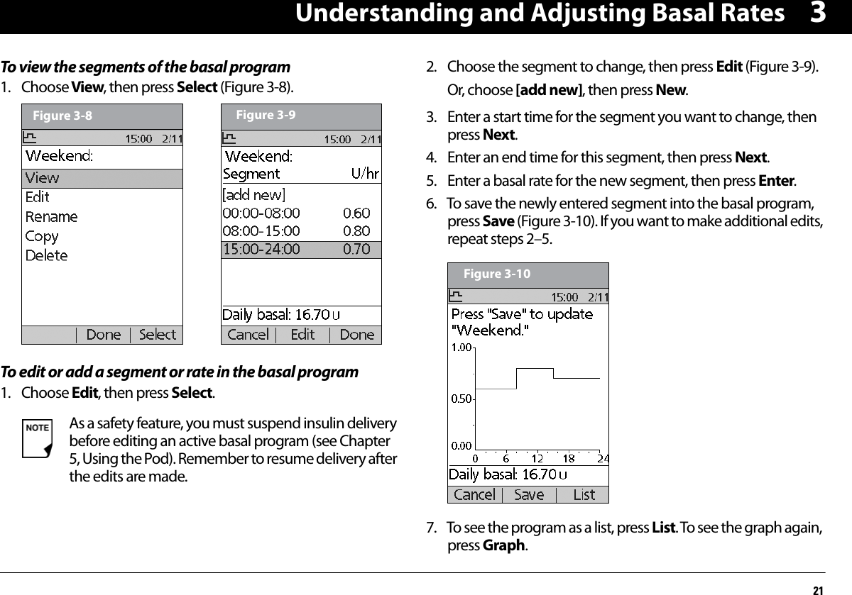 Understanding and Adjusting Basal Rates213To view the segments of the basal program1. Choose View, then press Select (Figure 3-8).To edit or add a segment or rate in the basal program1. Choose Edit, then press Select. 2. Choose the segment to change, then press Edit (Figure 3-9).Or, choose [add new], then press New.3. Enter a start time for the segment you want to change, then press Next.4. Enter an end time for this segment, then press Next.5. Enter a basal rate for the new segment, then press Enter.6. To save the newly entered segment into the basal program, press Save (Figure 3-10). If you want to make additional edits, repeat steps 2–5.7. To see the program as a list, press List. To see the graph again, press Graph.As a safety feature, you must suspend insulin delivery before editing an active basal program (see Chapter 5, Using the Pod). Remember to resume delivery after the edits are made.Figure 3-8 Figure 3-9Figure 3-10