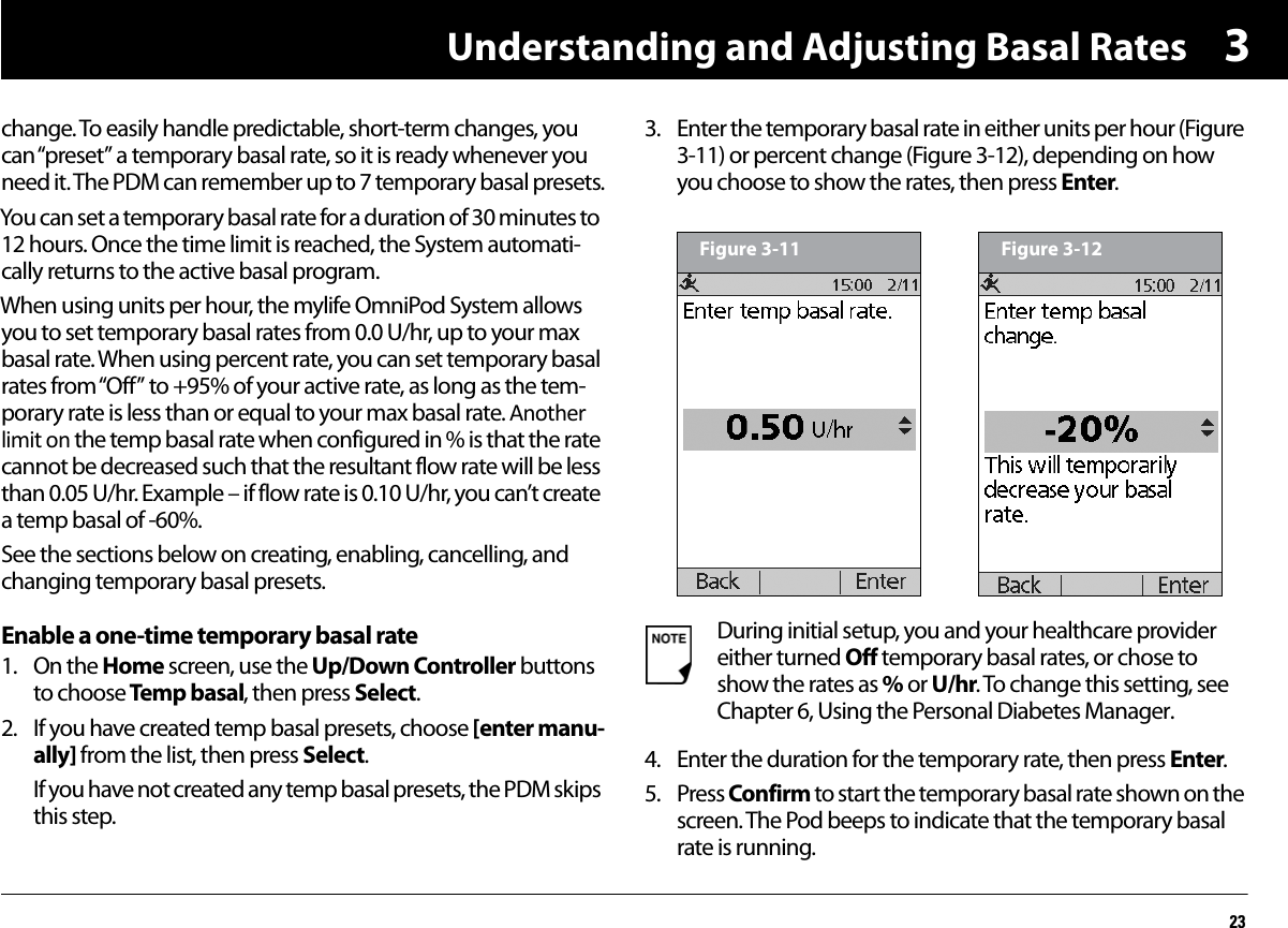 Understanding and Adjusting Basal Rates233change. To easily handle predictable, short-term changes, you can “preset” a temporary basal rate, so it is ready whenever you need it. The PDM can remember up to 7 temporary basal presets.You can set a temporary basal rate for a duration of 30 minutes to 12 hours. Once the time limit is reached, the System automati-cally returns to the active basal program. When using units per hour, the mylife OmniPod System allows you to set temporary basal rates from 0.0 U/hr, up to your max basal rate. When using percent rate, you can set temporary basal rates from “Off” to +95% of your active rate, as long as the tem-porary rate is less than or equal to your max basal rate. Another limit on the temp basal rate when configured in % is that the rate cannot be decreased such that the resultant flow rate will be less than 0.05 U/hr. Example – if flow rate is 0.10 U/hr, you can’t create a temp basal of -60%.See the sections below on creating, enabling, cancelling, and changing temporary basal presets.Enable a one-time temporary basal rate1. On the Home screen, use the Up/Down Controller buttons to choose Temp basal, then press Select.2. If you have created temp basal presets, choose [enter manu-ally] from the list, then press Select.If you have not created any temp basal presets, the PDM skips this step.3. Enter the temporary basal rate in either units per hour (Figure 3-11) or percent change (Figure 3-12), depending on how you choose to show the rates, then press Enter. 4. Enter the duration for the temporary rate, then press Enter.5. Press Confirm to start the temporary basal rate shown on the screen. The Pod beeps to indicate that the temporary basal rate is running.During initial setup, you and your healthcare provider either turned Off temporary basal rates, or chose to show the rates as % or U/hr. To change this setting, see Chapter 6, Using the Personal Diabetes Manager.Figure 3-11 Figure 3-12