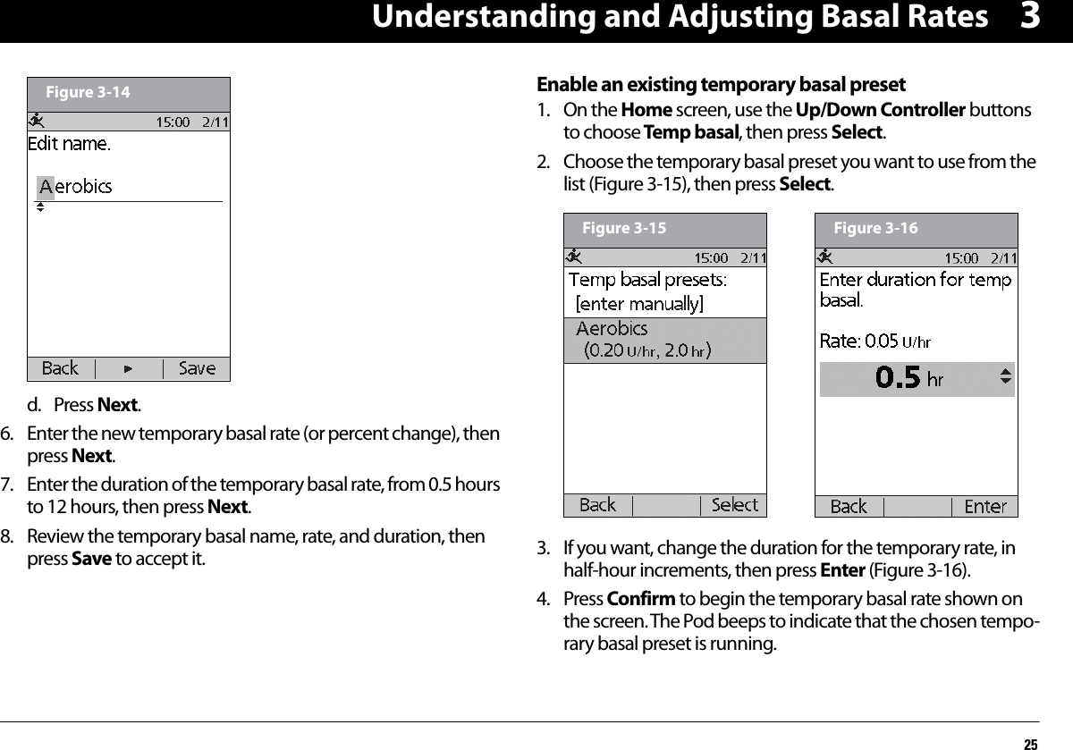 Understanding and Adjusting Basal Rates253d. Press Next.6. Enter the new temporary basal rate (or percent change), then press Next.7. Enter the duration of the temporary basal rate, from 0.5 hours to 12 hours, then press Next.8. Review the temporary basal name, rate, and duration, then press Save to accept it.Enable an existing temporary basal preset1. On the Home screen, use the Up/Down Controller buttons to choose Temp basal, then press Select.2. Choose the temporary basal preset you want to use from the list (Figure 3-15), then press Select. 3. If you want, change the duration for the temporary rate, in half-hour increments, then press Enter (Figure 3-16).4. Press Confirm to begin the temporary basal rate shown on the screen. The Pod beeps to indicate that the chosen tempo-rary basal preset is running.Figure 3-14Figure 3-15 Figure 3-16