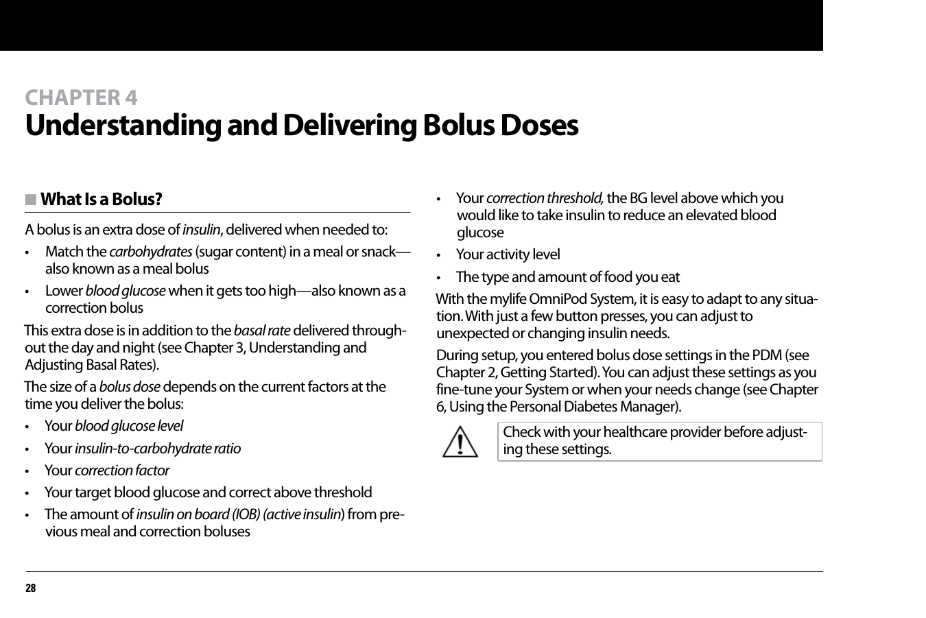 28CHAPTER 4Understanding and Delivering Bolus Dosesn What Is a Bolus?A bolus is an extra dose of insulin, delivered when needed to: • Match the carbohydrates (sugar content) in a meal or snack—also known as a meal bolus• Lower blood glucose when it gets too high—also known as a correction bolusThis extra dose is in addition to the basal rate delivered through-out the day and night (see Chapter 3, Understanding and Adjusting Basal Rates).The size of a bolus dose depends on the current factors at the time you deliver the bolus:• Your blood glucose level• Your insulin-to-carbohydrate ratio• Your correction factor• Your target blood glucose and correct above threshold• The amount of insulin on board (IOB) (active insulin) from pre-vious meal and correction boluses• Your correction threshold, the BG level above which you would like to take insulin to reduce an elevated blood glucose • Your activity level• The type and amount of food you eatWith the mylife OmniPod System, it is easy to adapt to any situa-tion. With just a few button presses, you can adjust to unexpected or changing insulin needs.During setup, you entered bolus dose settings in the PDM (see Chapter 2, Getting Started). You can adjust these settings as you fine-tune your System or when your needs change (see Chapter 6, Using the Personal Diabetes Manager).Check with your healthcare provider before adjust-ing these settings.