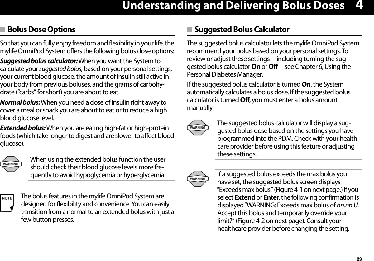 Understanding and Delivering Bolus Doses294n Bolus Dose OptionsSo that you can fully enjoy freedom and flexibility in your life, the mylife OmniPod System offers the following bolus dose options:Suggested bolus calculator: When you want the System to calculate your suggested bolus, based on your personal settings, your current blood glucose, the amount of insulin still active in your body from previous boluses, and the grams of carbohy-drate (“carbs” for short) you are about to eat.Normal bolus: When you need a dose of insulin right away to cover a meal or snack you are about to eat or to reduce a high blood glucose level.Extended bolus: When you are eating high-fat or high-protein foods (which take longer to digest and are slower to affect blood glucose).  n Suggested Bolus CalculatorThe suggested bolus calculator lets the mylife OmniPod System recommend your bolus based on your personal settings. To review or adjust these settings—including turning the sug-gested bolus calculator On or Off—see Chapter 6, Using the Personal Diabetes Manager.If the suggested bolus calculator is turned On, the System automatically calculates a bolus dose. If the suggested bolus calculator is turned Off, you must enter a bolus amount manually.  When using the extended bolus function the usershould check their blood glucose levels more fre-quently to avoid hypoglycemia or hyperglycemia.The bolus features in the mylife OmniPod System are designed for flexibility and convenience. You can easily transition from a normal to an extended bolus with just a few button presses.The suggested bolus calculator will display a sug-gested bolus dose based on the settings you have programmed into the PDM. Check with your health-care provider before using this feature or adjusting these settings.If a suggested bolus exceeds the max bolus you have set, the suggested bolus screen displays “Exceeds max bolus.” (Figure 4-1 on next page.) If you select Extend or Enter, the following confirmation is displayed “WARNING:  Exceeds  max  bolus of  nn.nn U. Accept this bolus and temporarily override your limit?” (Figure 4-2 on next page). Consult your healthcare provider before changing the setting.