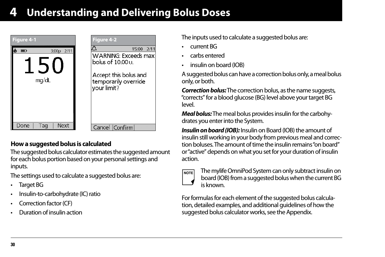 Understanding and Delivering Bolus Doses304How a suggested bolus is calculatedThe suggested bolus calculator estimates the suggested amount for each bolus portion based on your personal settings and inputs.The settings used to calculate a suggested bolus are:• Target BG• Insulin-to-carbohydrate (IC) ratio• Correction factor (CF)• Duration of insulin actionThe inputs used to calculate a suggested bolus are:• current BG• carbs entered• insulin on board (IOB)A suggested bolus can have a correction bolus only, a meal bolus only, or both.Correction bolus: The correction bolus, as the name suggests, “corrects” for a blood glucose (BG) level above your target BG level.Meal bolus: The meal bolus provides insulin for the carbohy-drates you enter into the System.Insulin on board (IOB): Insulin on Board (IOB) the amount of insulin still working in your body from previous meal and correc-tion boluses. The amount of time the insulin remains “on board” or “active” depends on what you set for your duration of insulin action.For formulas for each element of the suggested bolus calcula-tion, detailed examples, and additional guidelines of how the suggested bolus calculator works, see the Appendix. Figure 4-1 Figure 4-2The mylife OmniPod System can only subtract insulin on board (IOB) from a suggested bolus when the current BG is known.