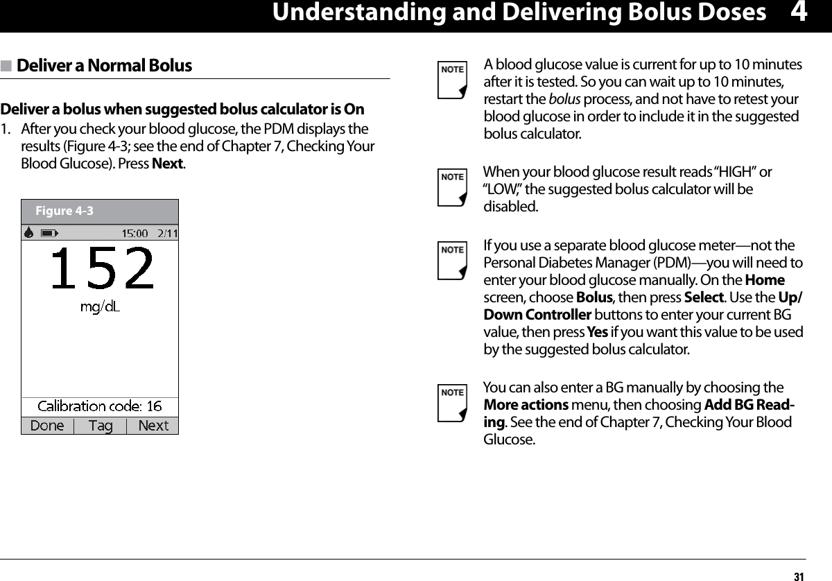 Understanding and Delivering Bolus Doses314n Deliver a Normal BolusDeliver a bolus when suggested bolus calculator is On1. After you check your blood glucose, the PDM displays the results (Figure 4-3; see the end of Chapter 7, Checking Your Blood Glucose). Press Next.       Figure 4-3A blood glucose value is current for up to 10 minutes after it is tested. So you can wait up to 10 minutes, restart the bolus process, and not have to retest your blood glucose in order to include it in the suggested bolus calculator.When your blood glucose result reads “HIGH” or “LOW,” the suggested bolus calculator will be disabled.If you use a separate blood glucose meter—not the Personal Diabetes Manager (PDM)—you will need to enter your blood glucose manually. On the Home screen, choose Bolus, then press Select. Use the Up/Down Controller buttons to enter your current BG value, then press Yes if you want this value to be used by the suggested bolus calculator.You can also enter a BG manually by choosing the More actions menu, then choosing Add BG Read-ing. See the end of Chapter 7, Checking Your Blood Glucose.