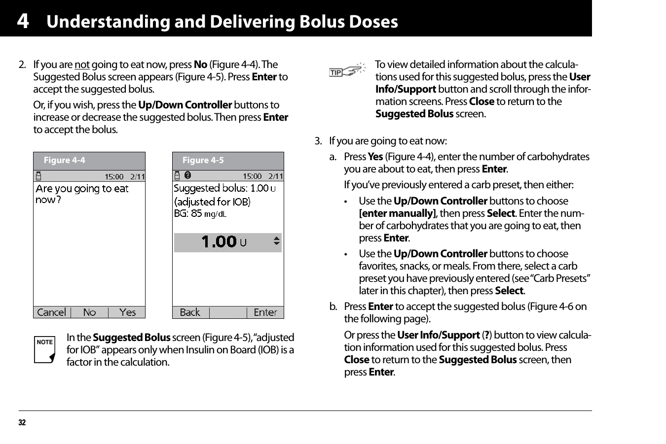 Understanding and Delivering Bolus Doses3242. If you are not going to eat now, press No (Figure 4-4). The Suggested Bolus screen appears (Figure 4-5). Press Enter to accept the suggested bolus.Or, if you wish, press the Up/Down Controller buttons to increase or decrease the suggested bolus. Then press Enter to accept the bolus.  3. If you are going to eat now:a. Press Yes (Figure 4-4), enter the number of carbohydrates you are about to eat, then press Enter.If you’ve previously entered a carb preset, then either:• Use the Up/Down Controller buttons to choose [enter manually], then press Select. Enter the num-ber of carbohydrates that you are going to eat, then press Enter.• Use the Up/Down Controller buttons to choose favorites, snacks, or meals. From there, select a carb preset you have previously entered (see “Carb Presets” later in this chapter), then press Select.b. Press Enter to accept the suggested bolus (Figure 4-6 on the following page).Or press the User Info/Support (?) button to view calcula-tion information used for this suggested bolus. Press Close to return to the Suggested Bolus screen, then press Enter.In the Suggested Bolus screen (Figure 4-5), “adjusted for IOB” appears only when Insulin on Board (IOB) is a factor in the calculation.Figure 4-4 Figure 4-5To view detailed information about the calcula-tions used for this suggested bolus, press the User Info/Support button and scroll through the infor-mation screens. Press Close to return to the Suggested Bolus screen.
