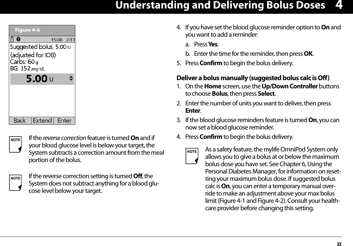 Understanding and Delivering Bolus Doses334  4. If you have set the blood glucose reminder option to On and you want to add a reminder:a. Press Yes.b. Enter the time for the reminder, then press OK.5. Press Confirm to begin the bolus delivery.Deliver a bolus manually (suggested bolus calc is Off)1. On the Home screen, use the Up/Down Controller buttons to choose Bolus, then press Select.2. Enter the number of units you want to deliver, then press Enter.3. If the blood glucose reminders feature is turned On, you can now set a blood glucose reminder. 4. Press Confirm to begin the bolus delivery.  If the reverse correction feature is turned On and if your blood glucose level is below your target, the System subtracts a correction amount from the meal portion of the bolus.If the reverse correction setting is turned Off, the System does not subtract anything for a blood glu-cose level below your target.Figure 4-6As a safety feature, the mylife OmniPod System only allows you to give a bolus at or below the maximum bolus dose you have set. See Chapter 6, Using the Personal Diabetes Manager, for information on reset-ting your maximum bolus dose. If suggested bolus calc is On, you can enter a temporary manual over-ride to make an adjustment above your max bolus limit (Figure 4-1 and Figure 4-2). Consult your health-care provider before changing this setting.