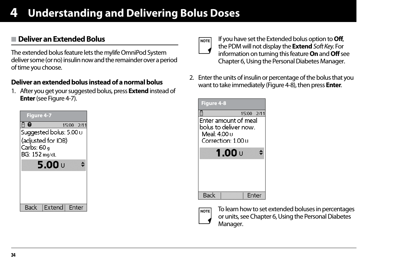 Understanding and Delivering Bolus Doses344n Deliver an Extended BolusThe extended bolus feature lets the mylife OmniPod System deliver some (or no) insulin now and the remainder over a period of time you choose.Deliver an extended bolus instead of a normal bolus1. After you get your suggested bolus, press Extend instead of Enter (see Figure 4-7).2. Enter the units of insulin or percentage of the bolus that you want to take immediately (Figure 4-8), then press Enter.  Figure 4-7If you have set the Extended bolus option to Off, the PDM will not display the Extend Soft Key. For information on turning this feature On and Off see Chapter 6, Using the Personal Diabetes Manager.To learn how to set extended boluses in percentages or units, see Chapter 6, Using the Personal Diabetes Manager.Figure 4-8