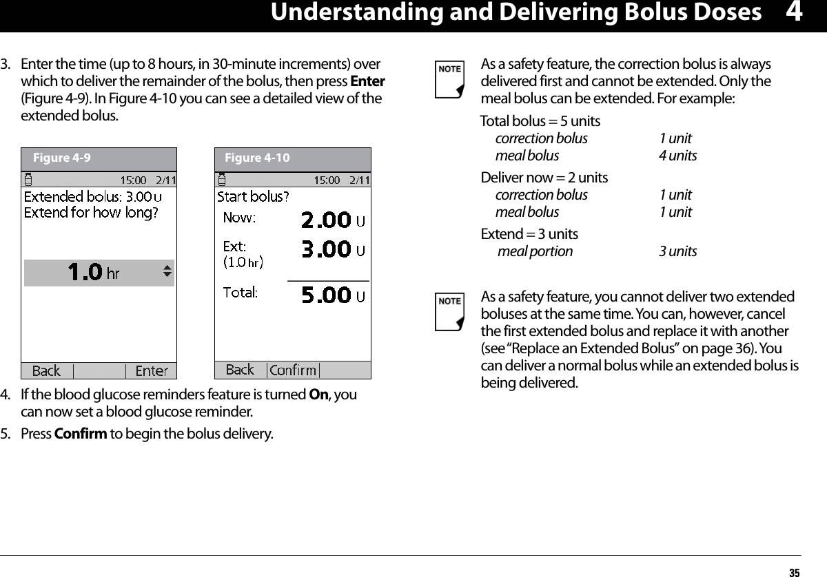 Understanding and Delivering Bolus Doses3543. Enter the time (up to 8 hours, in 30-minute increments) over which to deliver the remainder of the bolus, then press Enter (Figure 4-9). In Figure 4-10 you can see a detailed view of the extended bolus.  4. If the blood glucose reminders feature is turned On, you can now set a blood glucose reminder.5. Press Confirm to begin the bolus delivery.Figure 4-9 Figure 4-10As a safety feature, the correction bolus is always delivered first and cannot be extended. Only the meal bolus can be extended. For example:Total bolus = 5 units    correction bolus 1 unit    meal bolus 4 unitsDeliver now = 2 units  correction bolus 1 unit    meal bolus 1 unitExtend = 3 units   meal portion 3 unitsAs a safety feature, you cannot deliver two extended boluses at the same time. You can, however, cancel the first extended bolus and replace it with another (see “Replace an Extended Bolus” on page 36). You can deliver a normal bolus while an extended bolus is being delivered.