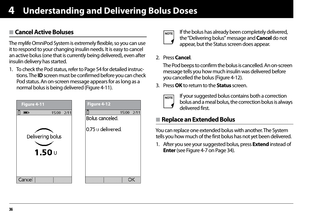 Understanding and Delivering Bolus Doses364n Cancel Active BolusesThe mylife OmniPod System is extremely flexible, so you can use it to respond to your changing insulin needs. It is easy to cancel an active bolus (one that is currently being delivered), even after insulin delivery has started.1. To check the Pod status, refer to Page 54 for detailed instruc-tions. The ID screen must be confirmed before you can check Pod status. An on-screen message appears for as long as a normal bolus is being delivered (Figure 4-11).   2. Press Cancel.The Pod beeps to confirm the bolus is cancelled. An on-screen message tells you how much insulin was delivered before you cancelled the bolus (Figure 4-12).3. Press OK to return to the Status screen. n Replace an Extended BolusYou can replace one extended bolus with another. The System tells you how much of the first bolus has not yet been delivered.1. After you see your suggested bolus, press Extend instead of Enter (see Figure 4-7 on Page 34).Figure 4-11 Figure 4-12If the bolus has already been completely delivered, the “Delivering bolus” message and Cancel do not appear, but the Status screen does appear.If your suggested bolus contains both a correction bolus and a meal bolus, the correction bolus is always delivered first.