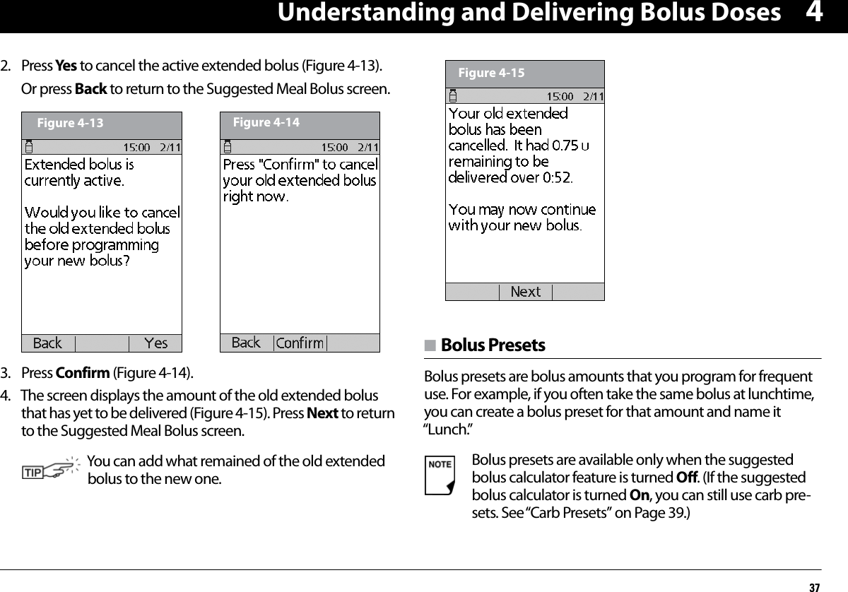 Understanding and Delivering Bolus Doses3742. Press Yes to cancel the active extended bolus (Figure 4-13).Or press Back to return to the Suggested Meal Bolus screen.  3. Press Confirm (Figure 4-14).4. The screen displays the amount of the old extended bolus that has yet to be delivered (Figure 4-15). Press Next to return to the Suggested Meal Bolus screen. n Bolus PresetsBolus presets are bolus amounts that you program for frequent use. For example, if you often take the same bolus at lunchtime, you can create a bolus preset for that amount and name it “Lunch.” You can add what remained of the old extended bolus to the new one.Figure 4-13 Figure 4-14Bolus presets are available only when the suggested bolus calculator feature is turned Off. (If the suggested bolus calculator is turned On, you can still use carb pre-sets. See “Carb Presets” on Page 39.)Figure 4-15