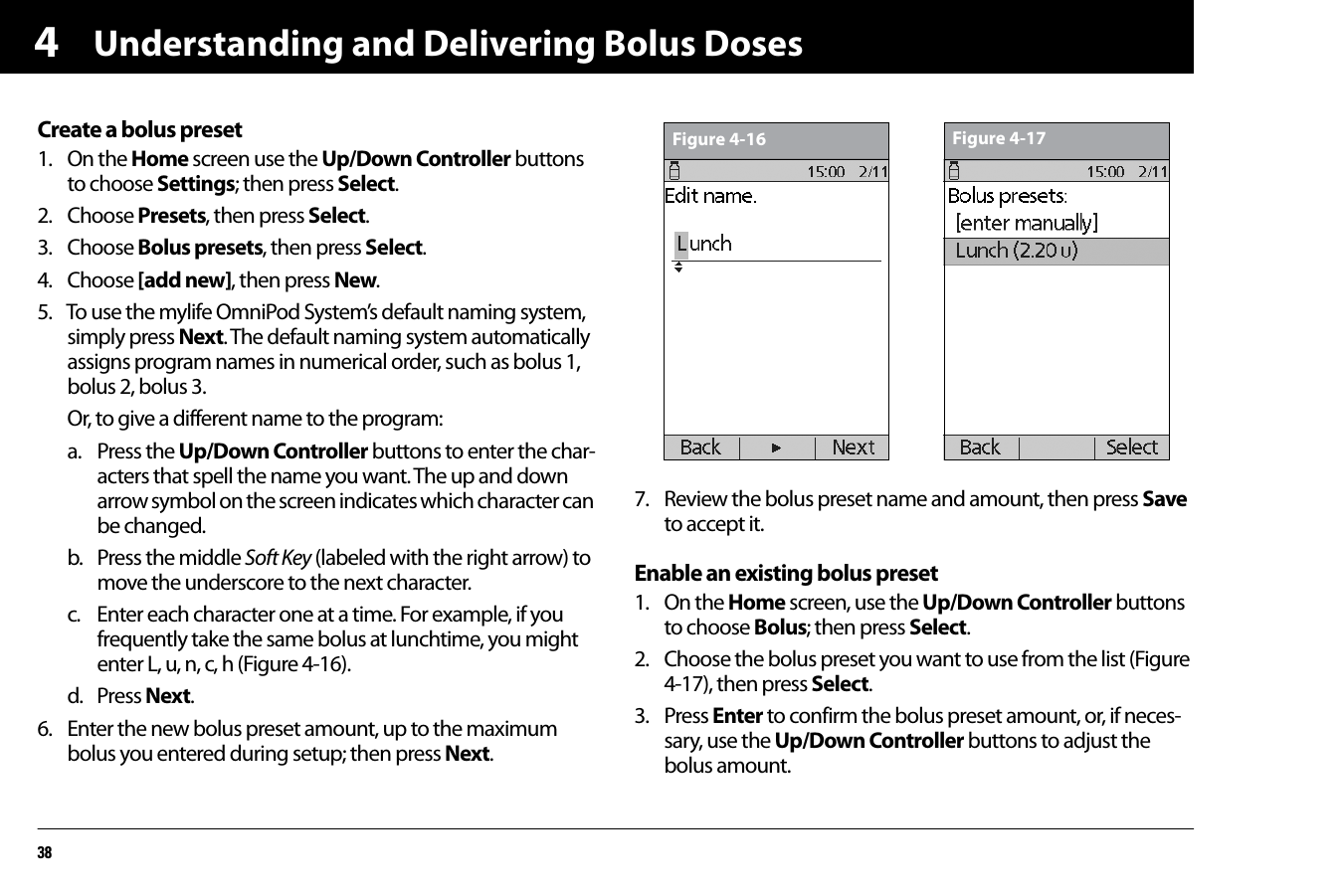Understanding and Delivering Bolus Doses384Create a bolus preset1. On the Home screen use the Up/Down Controller buttons to choose Settings; then press Select.2. Choose Presets, then press Select.3. Choose Bolus presets, then press Select.4. Choose [add new], then press New.5. To use the mylife OmniPod System’s default naming system, simply press Next. The default naming system automatically assigns program names in numerical order, such as bolus 1, bolus 2, bolus 3.Or, to give a different name to the program:a. Press the Up/Down Controller buttons to enter the char-acters that spell the name you want. The up and down arrow symbol on the screen indicates which character can be changed.b. Press the middle Soft Key (labeled with the right arrow) to move the underscore to the next character.c. Enter each character one at a time. For example, if you frequently take the same bolus at lunchtime, you might enter L, u, n, c, h (Figure 4-16).d. Press Next.6. Enter the new bolus preset amount, up to the maximum bolus you entered during setup; then press Next. 7. Review the bolus preset name and amount, then press Save to accept it. Enable an existing bolus preset1. On the Home screen, use the Up/Down Controller buttons to choose Bolus; then press Select.2. Choose the bolus preset you want to use from the list (Figure 4-17), then press Select.3. Press Enter to confirm the bolus preset amount, or, if neces-sary, use the Up/Down Controller buttons to adjust the bolus amount.Figure 4-16 Figure 4-17