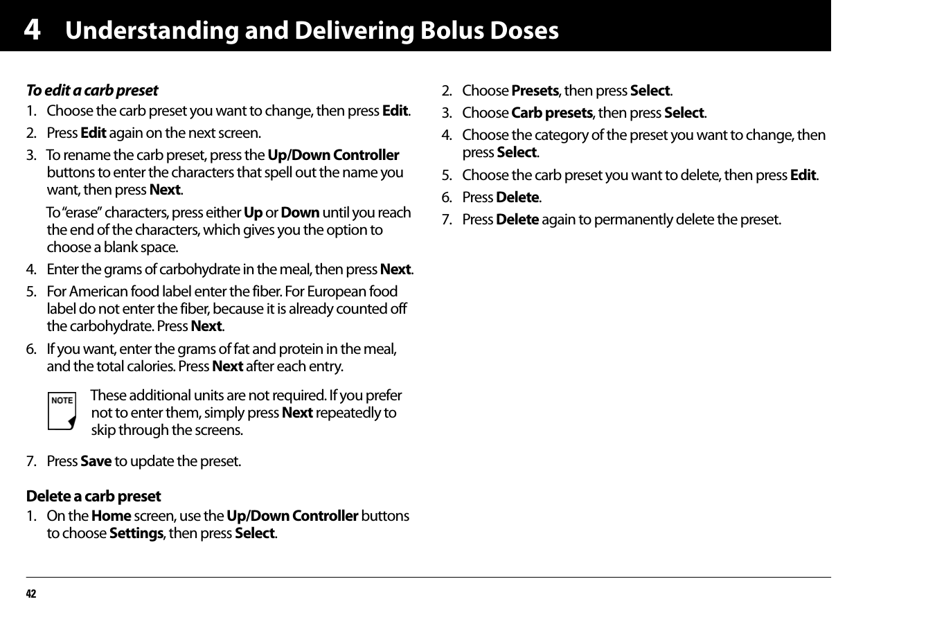 Understanding and Delivering Bolus Doses424To edit a carb preset1. Choose the carb preset you want to change, then press Edit.2. Press Edit again on the next screen.3. To rename the carb preset, press the Up/Down Controller buttons to enter the characters that spell out the name you want, then press Next.To “erase” characters, press either Up or Down until you reach the end of the characters, which gives you the option to choose a blank space.4. Enter the grams of carbohydrate in the meal, then press Next.5. For American food label enter the fiber. For European food label do not enter the fiber, because it is already counted off the carbohydrate. Press Next.6. If you want, enter the grams of fat and protein in the meal, and the total calories. Press Next after each entry.7. Press Save to update the preset.Delete a carb preset1. On the Home screen, use the Up/Down Controller buttons to choose Settings, then press Select.2. Choose Presets, then press Select.3. Choose Carb presets, then press Select.4. Choose the category of the preset you want to change, then press Select.5. Choose the carb preset you want to delete, then press Edit.6. Press Delete.7. Press Delete again to permanently delete the preset.These additional units are not required. If you prefer not to enter them, simply press Next repeatedly to skip through the screens.
