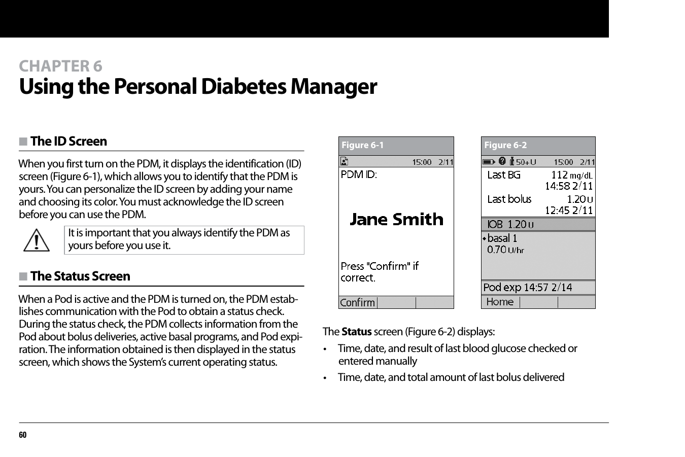 60CHAPTER 6Using the Personal Diabetes Managern The ID ScreenWhen you first turn on the PDM, it displays the identification (ID) screen (Figure 6-1), which allows you to identify that the PDM is yours. You can personalize the ID screen by adding your name and choosing its color. You must acknowledge the ID screen before you can use the PDM. n The Status ScreenWhen a Pod is active and the PDM is turned on, the PDM estab-lishes communication with the Pod to obtain a status check. During the status check, the PDM collects information from the Pod about bolus deliveries, active basal programs, and Pod expi-ration. The information obtained is then displayed in the status screen, which shows the System’s current operating status.The Status screen (Figure 6-2) displays:• Time, date, and result of last blood glucose checked or entered manually• Time, date, and total amount of last bolus deliveredIt is important that you always identify the PDM as yours before you use it.Figure 6-1 Figure 6-2