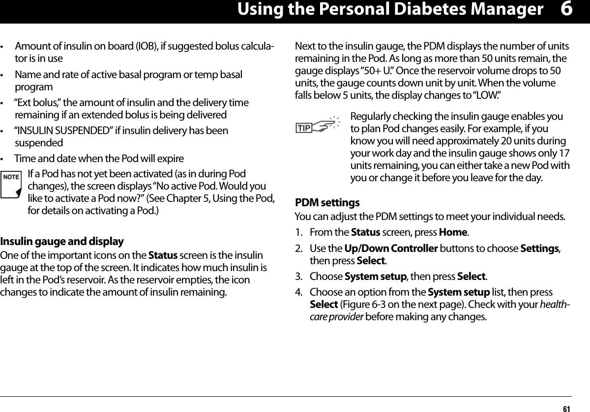 Using the Personal Diabetes Manager616• Amount of insulin on board (IOB), if suggested bolus calcula-tor is in use• Name and rate of active basal program or temp basal program • “Ext bolus,” the amount of insulin and the delivery time remaining if an extended bolus is being delivered• “INSULIN SUSPENDED” if insulin delivery has been suspended • Time and date when the Pod will expireInsulin gauge and displayOne of the important icons on the Status screen is the insulin gauge at the top of the screen. It indicates how much insulin is left in the Pod’s reservoir. As the reservoir empties, the icon changes to indicate the amount of insulin remaining.Next to the insulin gauge, the PDM displays the number of units remaining in the Pod. As long as more than 50 units remain, the gauge displays “50+ U.” Once the reservoir volume drops to 50 units, the gauge counts down unit by unit. When the volume falls below 5 units, the display changes to “LOW.”PDM settingsYou can adjust the PDM settings to meet your individual needs.1. From the Status screen, press Home.2. Use the Up/Down Controller buttons to choose Settings, then press Select.3. Choose System setup, then press Select.4. Choose an option from the System setup list, then press Select (Figure 6-3 on the next page). Check with your health-care provider before making any changes.If a Pod has not yet been activated (as in during Pod changes), the screen displays “No active Pod. Would you like to activate a Pod now?” (See Chapter 5, Using the Pod, for details on activating a Pod.)Regularly checking the insulin gauge enables you to plan Pod changes easily. For example, if you know you will need approximately 20 units during your work day and the insulin gauge shows only 17 units remaining, you can either take a new Pod with you or change it before you leave for the day.